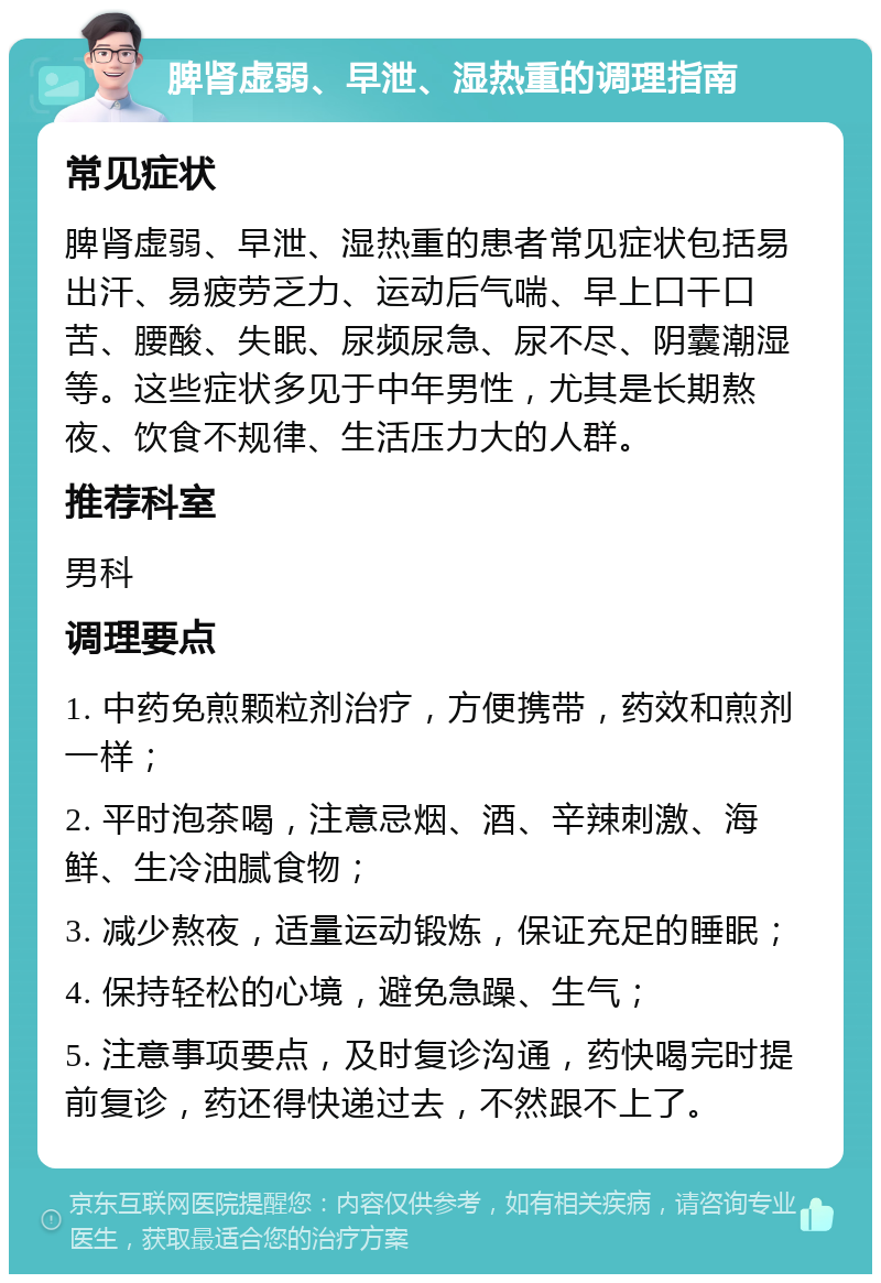 脾肾虚弱、早泄、湿热重的调理指南 常见症状 脾肾虚弱、早泄、湿热重的患者常见症状包括易出汗、易疲劳乏力、运动后气喘、早上口干口苦、腰酸、失眠、尿频尿急、尿不尽、阴囊潮湿等。这些症状多见于中年男性，尤其是长期熬夜、饮食不规律、生活压力大的人群。 推荐科室 男科 调理要点 1. 中药免煎颗粒剂治疗，方便携带，药效和煎剂一样； 2. 平时泡茶喝，注意忌烟、酒、辛辣刺激、海鲜、生冷油腻食物； 3. 减少熬夜，适量运动锻炼，保证充足的睡眠； 4. 保持轻松的心境，避免急躁、生气； 5. 注意事项要点，及时复诊沟通，药快喝完时提前复诊，药还得快递过去，不然跟不上了。