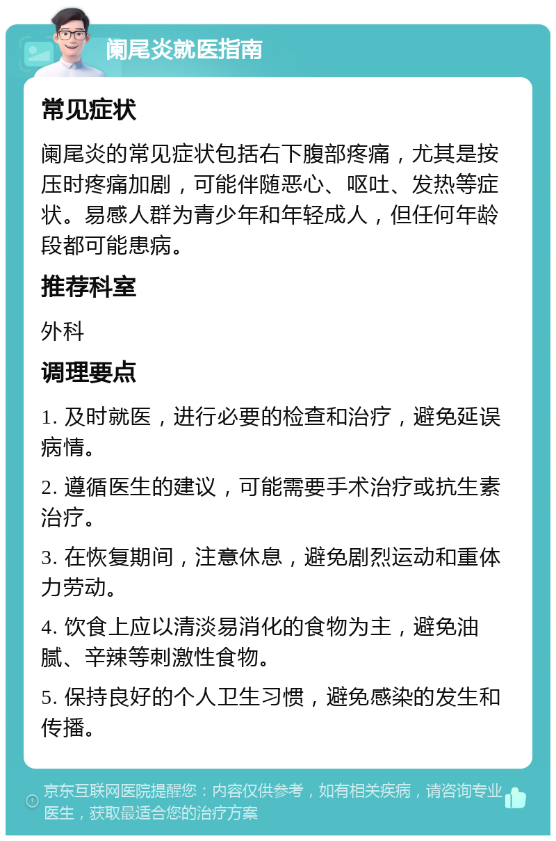 阑尾炎就医指南 常见症状 阑尾炎的常见症状包括右下腹部疼痛，尤其是按压时疼痛加剧，可能伴随恶心、呕吐、发热等症状。易感人群为青少年和年轻成人，但任何年龄段都可能患病。 推荐科室 外科 调理要点 1. 及时就医，进行必要的检查和治疗，避免延误病情。 2. 遵循医生的建议，可能需要手术治疗或抗生素治疗。 3. 在恢复期间，注意休息，避免剧烈运动和重体力劳动。 4. 饮食上应以清淡易消化的食物为主，避免油腻、辛辣等刺激性食物。 5. 保持良好的个人卫生习惯，避免感染的发生和传播。