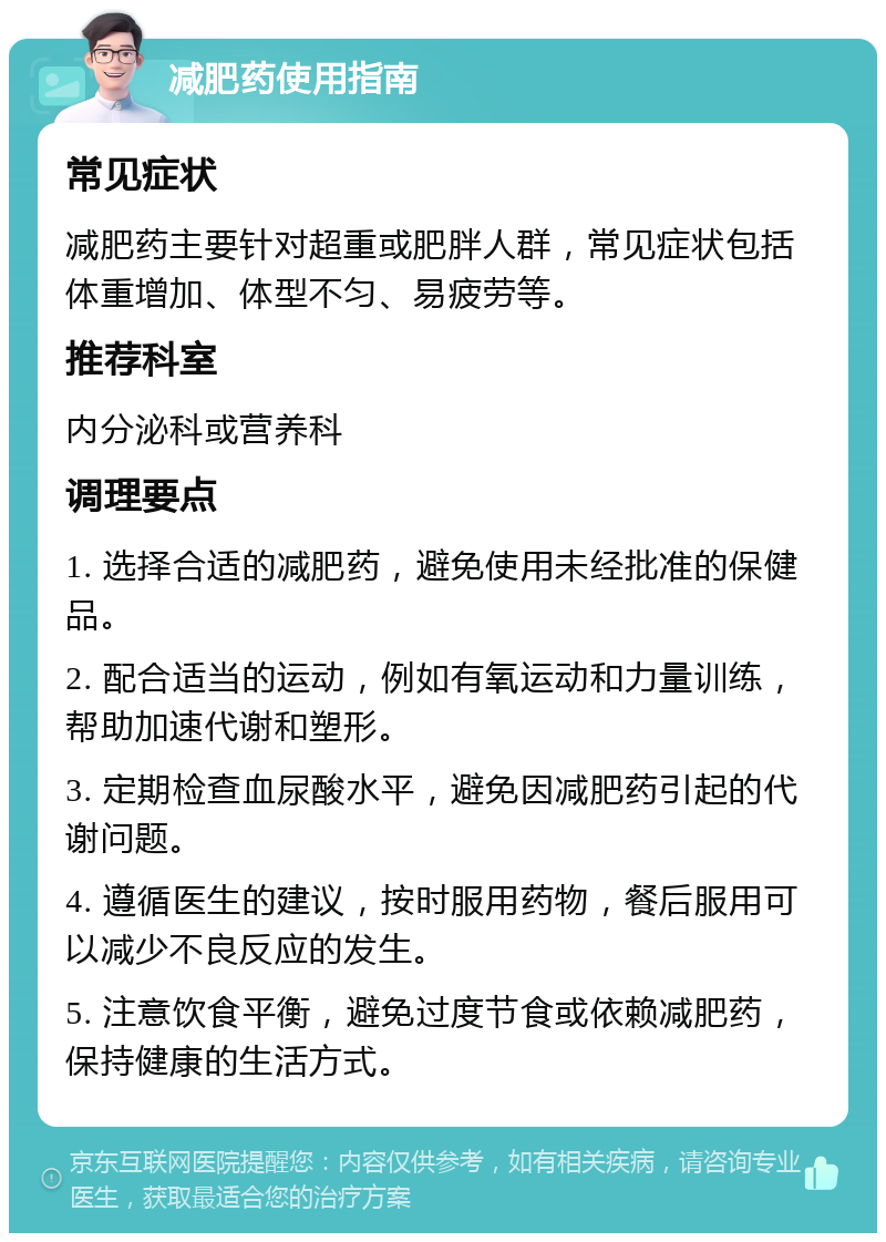 减肥药使用指南 常见症状 减肥药主要针对超重或肥胖人群，常见症状包括体重增加、体型不匀、易疲劳等。 推荐科室 内分泌科或营养科 调理要点 1. 选择合适的减肥药，避免使用未经批准的保健品。 2. 配合适当的运动，例如有氧运动和力量训练，帮助加速代谢和塑形。 3. 定期检查血尿酸水平，避免因减肥药引起的代谢问题。 4. 遵循医生的建议，按时服用药物，餐后服用可以减少不良反应的发生。 5. 注意饮食平衡，避免过度节食或依赖减肥药，保持健康的生活方式。