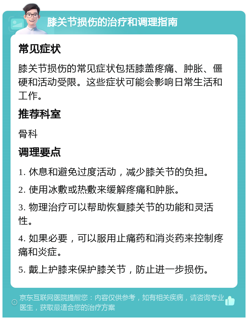 膝关节损伤的治疗和调理指南 常见症状 膝关节损伤的常见症状包括膝盖疼痛、肿胀、僵硬和活动受限。这些症状可能会影响日常生活和工作。 推荐科室 骨科 调理要点 1. 休息和避免过度活动，减少膝关节的负担。 2. 使用冰敷或热敷来缓解疼痛和肿胀。 3. 物理治疗可以帮助恢复膝关节的功能和灵活性。 4. 如果必要，可以服用止痛药和消炎药来控制疼痛和炎症。 5. 戴上护膝来保护膝关节，防止进一步损伤。