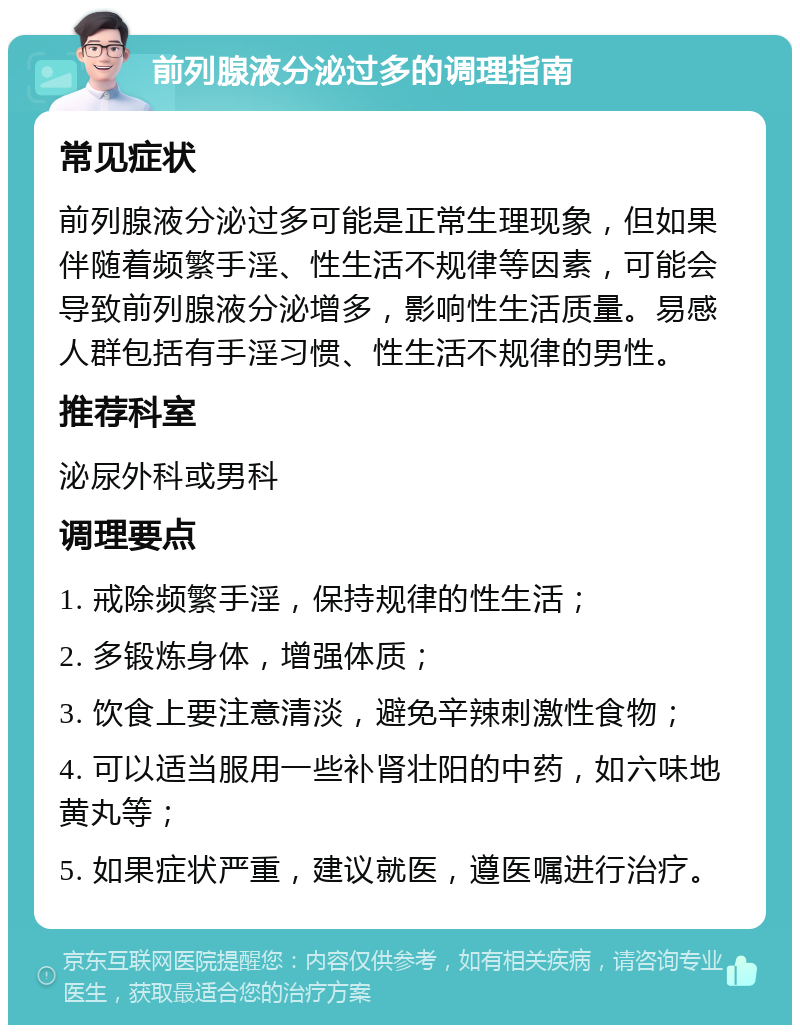 前列腺液分泌过多的调理指南 常见症状 前列腺液分泌过多可能是正常生理现象，但如果伴随着频繁手淫、性生活不规律等因素，可能会导致前列腺液分泌增多，影响性生活质量。易感人群包括有手淫习惯、性生活不规律的男性。 推荐科室 泌尿外科或男科 调理要点 1. 戒除频繁手淫，保持规律的性生活； 2. 多锻炼身体，增强体质； 3. 饮食上要注意清淡，避免辛辣刺激性食物； 4. 可以适当服用一些补肾壮阳的中药，如六味地黄丸等； 5. 如果症状严重，建议就医，遵医嘱进行治疗。