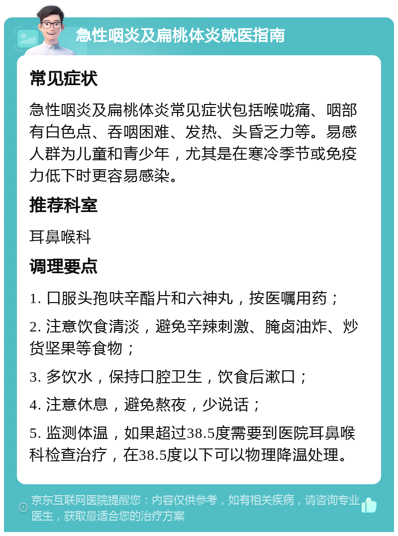 急性咽炎及扁桃体炎就医指南 常见症状 急性咽炎及扁桃体炎常见症状包括喉咙痛、咽部有白色点、吞咽困难、发热、头昏乏力等。易感人群为儿童和青少年，尤其是在寒冷季节或免疫力低下时更容易感染。 推荐科室 耳鼻喉科 调理要点 1. 口服头孢呋辛酯片和六神丸，按医嘱用药； 2. 注意饮食清淡，避免辛辣刺激、腌卤油炸、炒货坚果等食物； 3. 多饮水，保持口腔卫生，饮食后漱口； 4. 注意休息，避免熬夜，少说话； 5. 监测体温，如果超过38.5度需要到医院耳鼻喉科检查治疗，在38.5度以下可以物理降温处理。