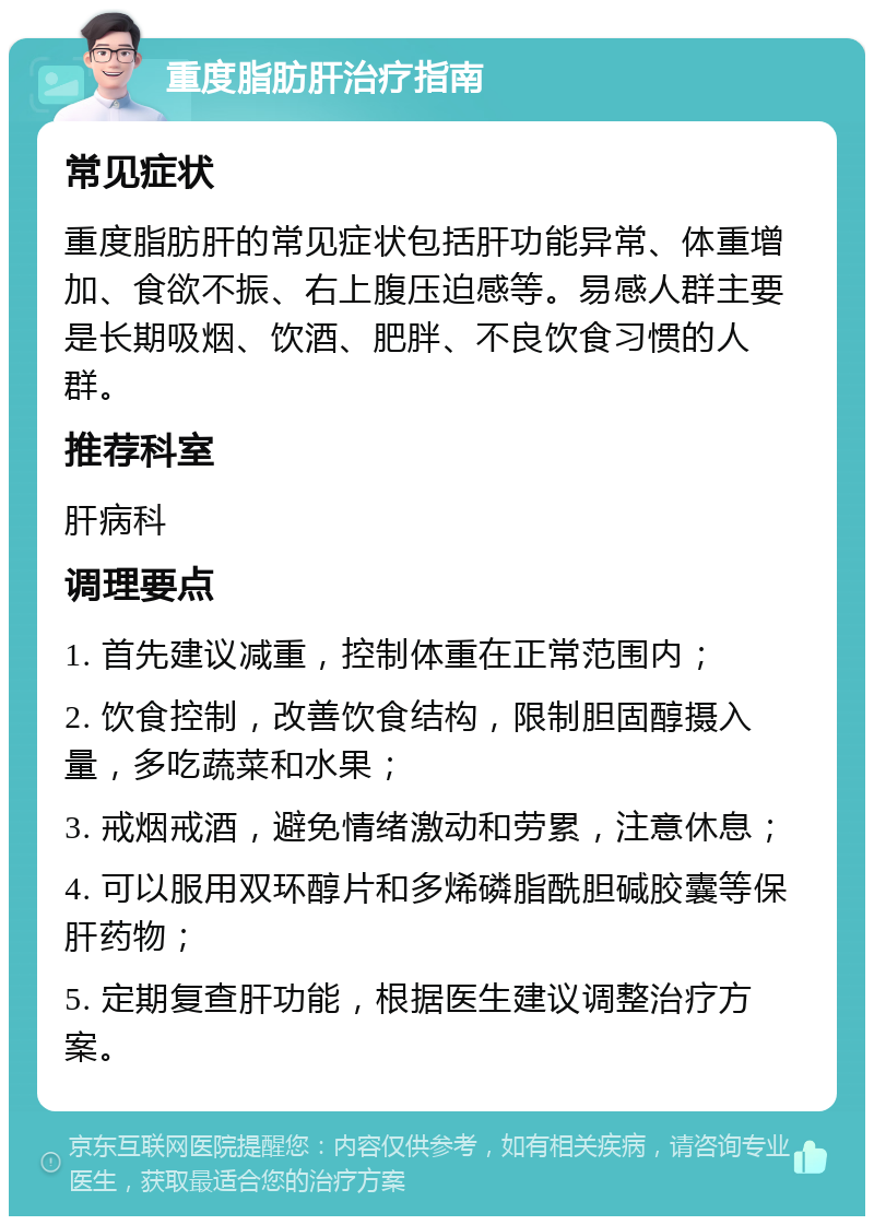 重度脂肪肝治疗指南 常见症状 重度脂肪肝的常见症状包括肝功能异常、体重增加、食欲不振、右上腹压迫感等。易感人群主要是长期吸烟、饮酒、肥胖、不良饮食习惯的人群。 推荐科室 肝病科 调理要点 1. 首先建议减重，控制体重在正常范围内； 2. 饮食控制，改善饮食结构，限制胆固醇摄入量，多吃蔬菜和水果； 3. 戒烟戒酒，避免情绪激动和劳累，注意休息； 4. 可以服用双环醇片和多烯磷脂酰胆碱胶囊等保肝药物； 5. 定期复查肝功能，根据医生建议调整治疗方案。