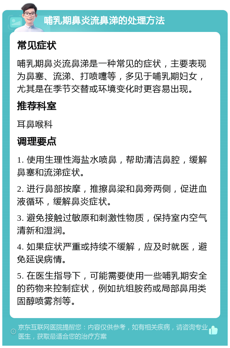 哺乳期鼻炎流鼻涕的处理方法 常见症状 哺乳期鼻炎流鼻涕是一种常见的症状，主要表现为鼻塞、流涕、打喷嚏等，多见于哺乳期妇女，尤其是在季节交替或环境变化时更容易出现。 推荐科室 耳鼻喉科 调理要点 1. 使用生理性海盐水喷鼻，帮助清洁鼻腔，缓解鼻塞和流涕症状。 2. 进行鼻部按摩，推擦鼻梁和鼻旁两侧，促进血液循环，缓解鼻炎症状。 3. 避免接触过敏原和刺激性物质，保持室内空气清新和湿润。 4. 如果症状严重或持续不缓解，应及时就医，避免延误病情。 5. 在医生指导下，可能需要使用一些哺乳期安全的药物来控制症状，例如抗组胺药或局部鼻用类固醇喷雾剂等。