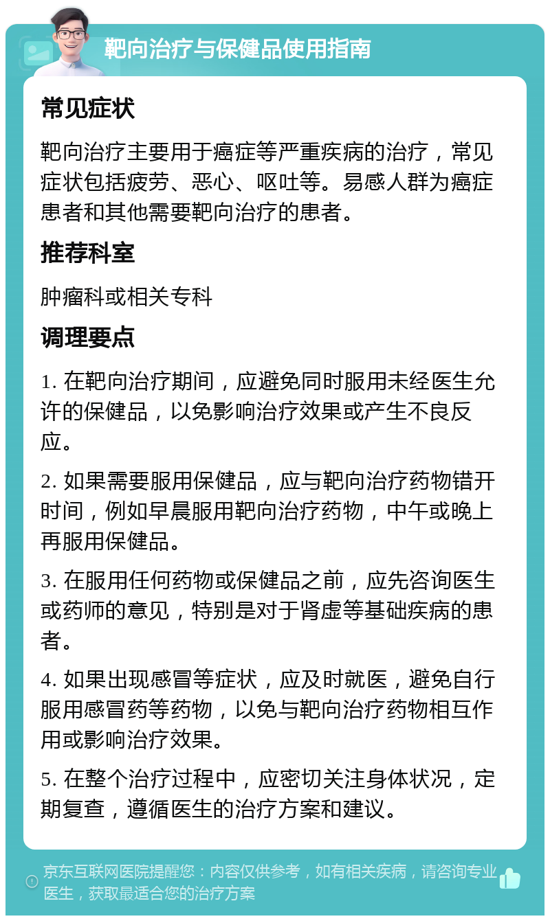 靶向治疗与保健品使用指南 常见症状 靶向治疗主要用于癌症等严重疾病的治疗，常见症状包括疲劳、恶心、呕吐等。易感人群为癌症患者和其他需要靶向治疗的患者。 推荐科室 肿瘤科或相关专科 调理要点 1. 在靶向治疗期间，应避免同时服用未经医生允许的保健品，以免影响治疗效果或产生不良反应。 2. 如果需要服用保健品，应与靶向治疗药物错开时间，例如早晨服用靶向治疗药物，中午或晚上再服用保健品。 3. 在服用任何药物或保健品之前，应先咨询医生或药师的意见，特别是对于肾虚等基础疾病的患者。 4. 如果出现感冒等症状，应及时就医，避免自行服用感冒药等药物，以免与靶向治疗药物相互作用或影响治疗效果。 5. 在整个治疗过程中，应密切关注身体状况，定期复查，遵循医生的治疗方案和建议。