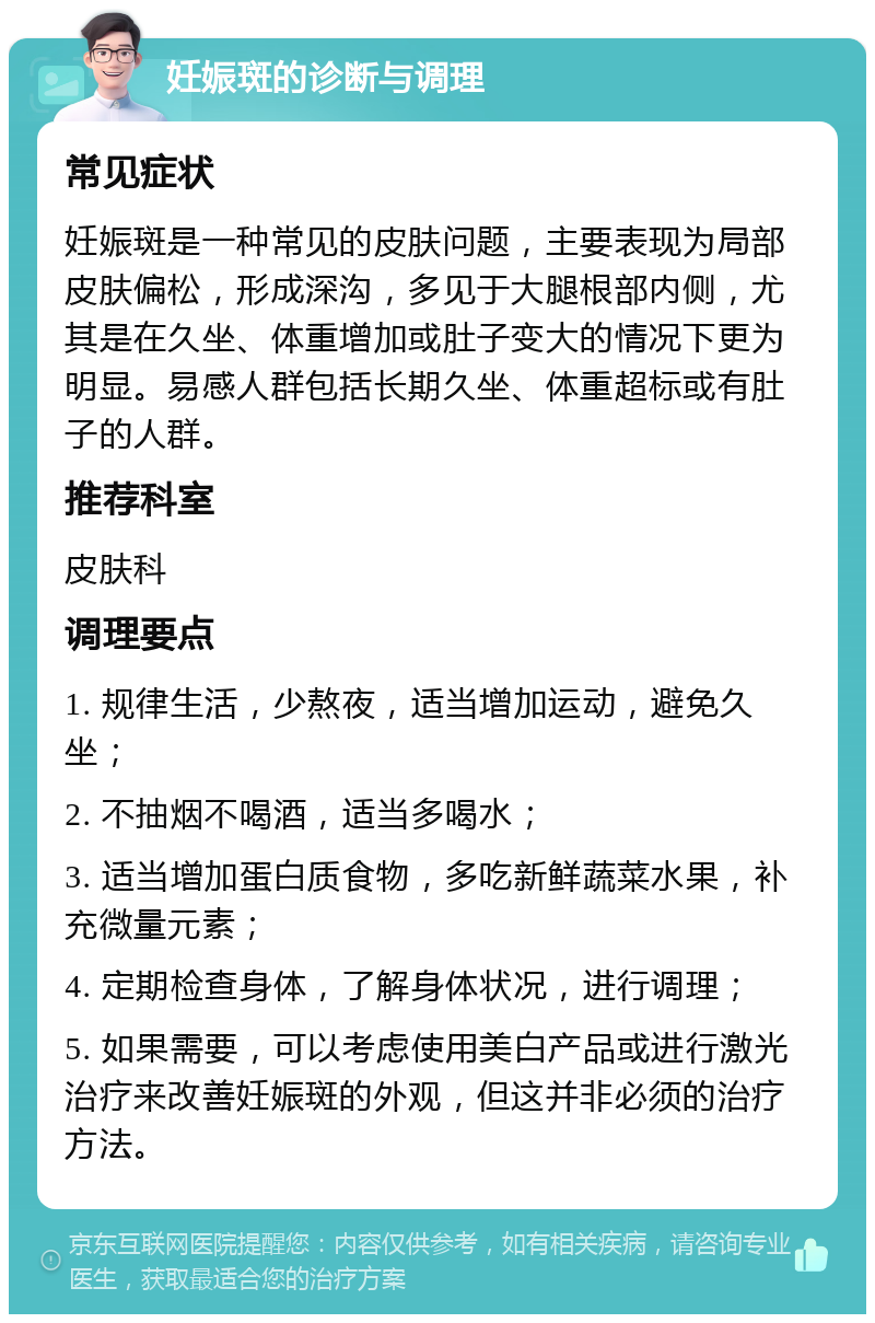 妊娠斑的诊断与调理 常见症状 妊娠斑是一种常见的皮肤问题，主要表现为局部皮肤偏松，形成深沟，多见于大腿根部内侧，尤其是在久坐、体重增加或肚子变大的情况下更为明显。易感人群包括长期久坐、体重超标或有肚子的人群。 推荐科室 皮肤科 调理要点 1. 规律生活，少熬夜，适当增加运动，避免久坐； 2. 不抽烟不喝酒，适当多喝水； 3. 适当增加蛋白质食物，多吃新鲜蔬菜水果，补充微量元素； 4. 定期检查身体，了解身体状况，进行调理； 5. 如果需要，可以考虑使用美白产品或进行激光治疗来改善妊娠斑的外观，但这并非必须的治疗方法。