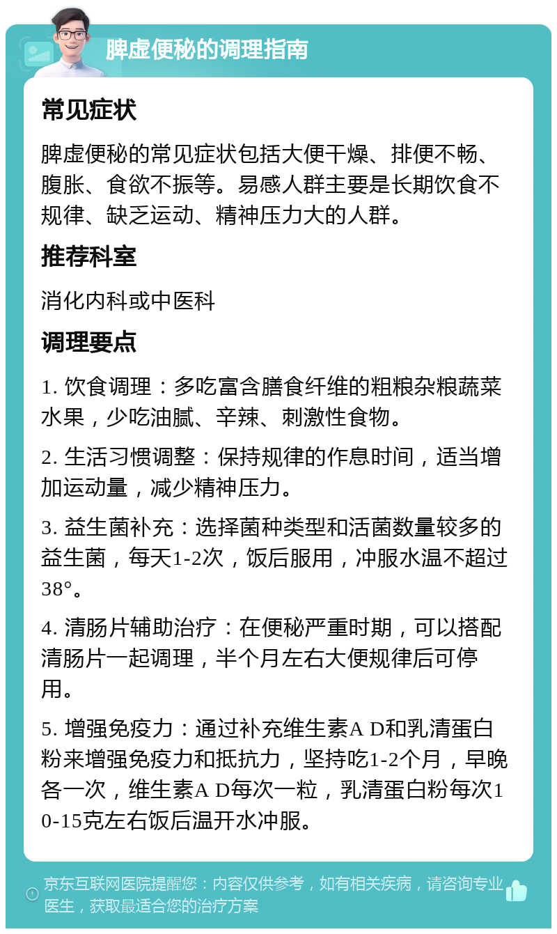 脾虚便秘的调理指南 常见症状 脾虚便秘的常见症状包括大便干燥、排便不畅、腹胀、食欲不振等。易感人群主要是长期饮食不规律、缺乏运动、精神压力大的人群。 推荐科室 消化内科或中医科 调理要点 1. 饮食调理：多吃富含膳食纤维的粗粮杂粮蔬菜水果，少吃油腻、辛辣、刺激性食物。 2. 生活习惯调整：保持规律的作息时间，适当增加运动量，减少精神压力。 3. 益生菌补充：选择菌种类型和活菌数量较多的益生菌，每天1-2次，饭后服用，冲服水温不超过38°。 4. 清肠片辅助治疗：在便秘严重时期，可以搭配清肠片一起调理，半个月左右大便规律后可停用。 5. 增强免疫力：通过补充维生素A D和乳清蛋白粉来增强免疫力和抵抗力，坚持吃1-2个月，早晚各一次，维生素A D每次一粒，乳清蛋白粉每次10-15克左右饭后温开水冲服。