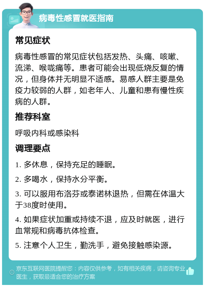 病毒性感冒就医指南 常见症状 病毒性感冒的常见症状包括发热、头痛、咳嗽、流涕、喉咙痛等。患者可能会出现低烧反复的情况，但身体并无明显不适感。易感人群主要是免疫力较弱的人群，如老年人、儿童和患有慢性疾病的人群。 推荐科室 呼吸内科或感染科 调理要点 1. 多休息，保持充足的睡眠。 2. 多喝水，保持水分平衡。 3. 可以服用布洛芬或泰诺林退热，但需在体温大于38度时使用。 4. 如果症状加重或持续不退，应及时就医，进行血常规和病毒抗体检查。 5. 注意个人卫生，勤洗手，避免接触感染源。