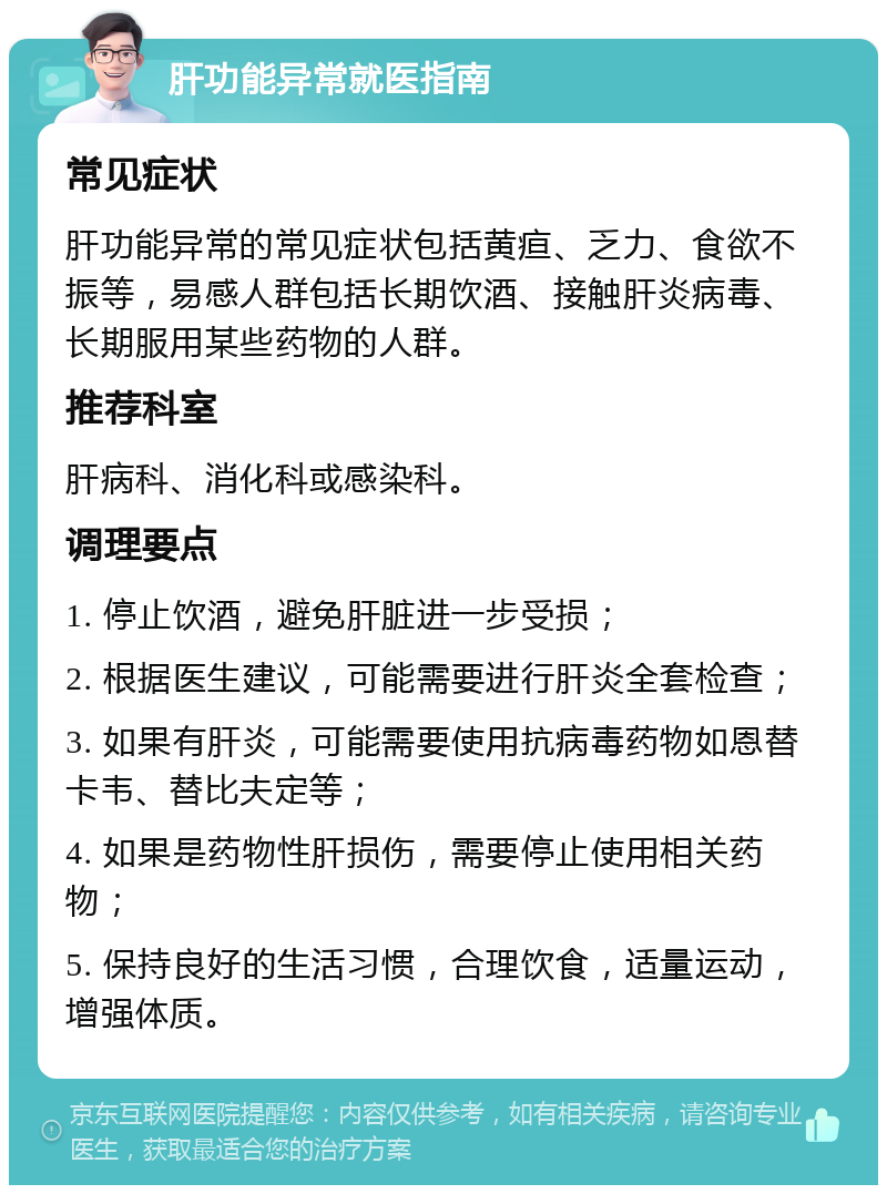 肝功能异常就医指南 常见症状 肝功能异常的常见症状包括黄疸、乏力、食欲不振等，易感人群包括长期饮酒、接触肝炎病毒、长期服用某些药物的人群。 推荐科室 肝病科、消化科或感染科。 调理要点 1. 停止饮酒，避免肝脏进一步受损； 2. 根据医生建议，可能需要进行肝炎全套检查； 3. 如果有肝炎，可能需要使用抗病毒药物如恩替卡韦、替比夫定等； 4. 如果是药物性肝损伤，需要停止使用相关药物； 5. 保持良好的生活习惯，合理饮食，适量运动，增强体质。