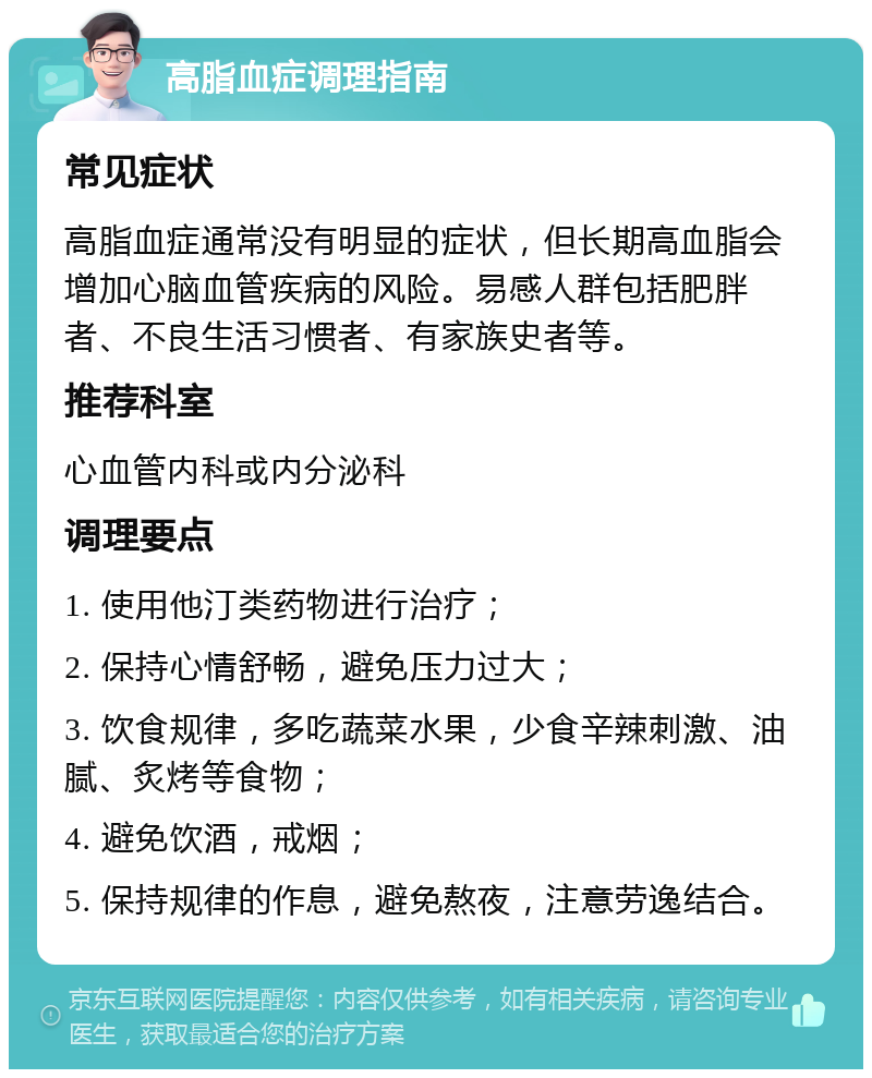 高脂血症调理指南 常见症状 高脂血症通常没有明显的症状，但长期高血脂会增加心脑血管疾病的风险。易感人群包括肥胖者、不良生活习惯者、有家族史者等。 推荐科室 心血管内科或内分泌科 调理要点 1. 使用他汀类药物进行治疗； 2. 保持心情舒畅，避免压力过大； 3. 饮食规律，多吃蔬菜水果，少食辛辣刺激、油腻、炙烤等食物； 4. 避免饮酒，戒烟； 5. 保持规律的作息，避免熬夜，注意劳逸结合。