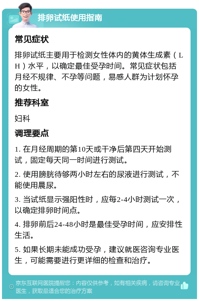 排卵试纸使用指南 常见症状 排卵试纸主要用于检测女性体内的黄体生成素（LH）水平，以确定最佳受孕时间。常见症状包括月经不规律、不孕等问题，易感人群为计划怀孕的女性。 推荐科室 妇科 调理要点 1. 在月经周期的第10天或干净后第四天开始测试，固定每天同一时间进行测试。 2. 使用膀胱待够两小时左右的尿液进行测试，不能使用晨尿。 3. 当试纸显示强阳性时，应每2-4小时测试一次，以确定排卵时间点。 4. 排卵前后24-48小时是最佳受孕时间，应安排性生活。 5. 如果长期未能成功受孕，建议就医咨询专业医生，可能需要进行更详细的检查和治疗。