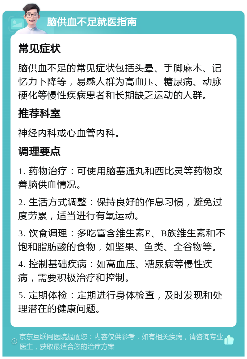 脑供血不足就医指南 常见症状 脑供血不足的常见症状包括头晕、手脚麻木、记忆力下降等，易感人群为高血压、糖尿病、动脉硬化等慢性疾病患者和长期缺乏运动的人群。 推荐科室 神经内科或心血管内科。 调理要点 1. 药物治疗：可使用脑塞通丸和西比灵等药物改善脑供血情况。 2. 生活方式调整：保持良好的作息习惯，避免过度劳累，适当进行有氧运动。 3. 饮食调理：多吃富含维生素E、B族维生素和不饱和脂肪酸的食物，如坚果、鱼类、全谷物等。 4. 控制基础疾病：如高血压、糖尿病等慢性疾病，需要积极治疗和控制。 5. 定期体检：定期进行身体检查，及时发现和处理潜在的健康问题。