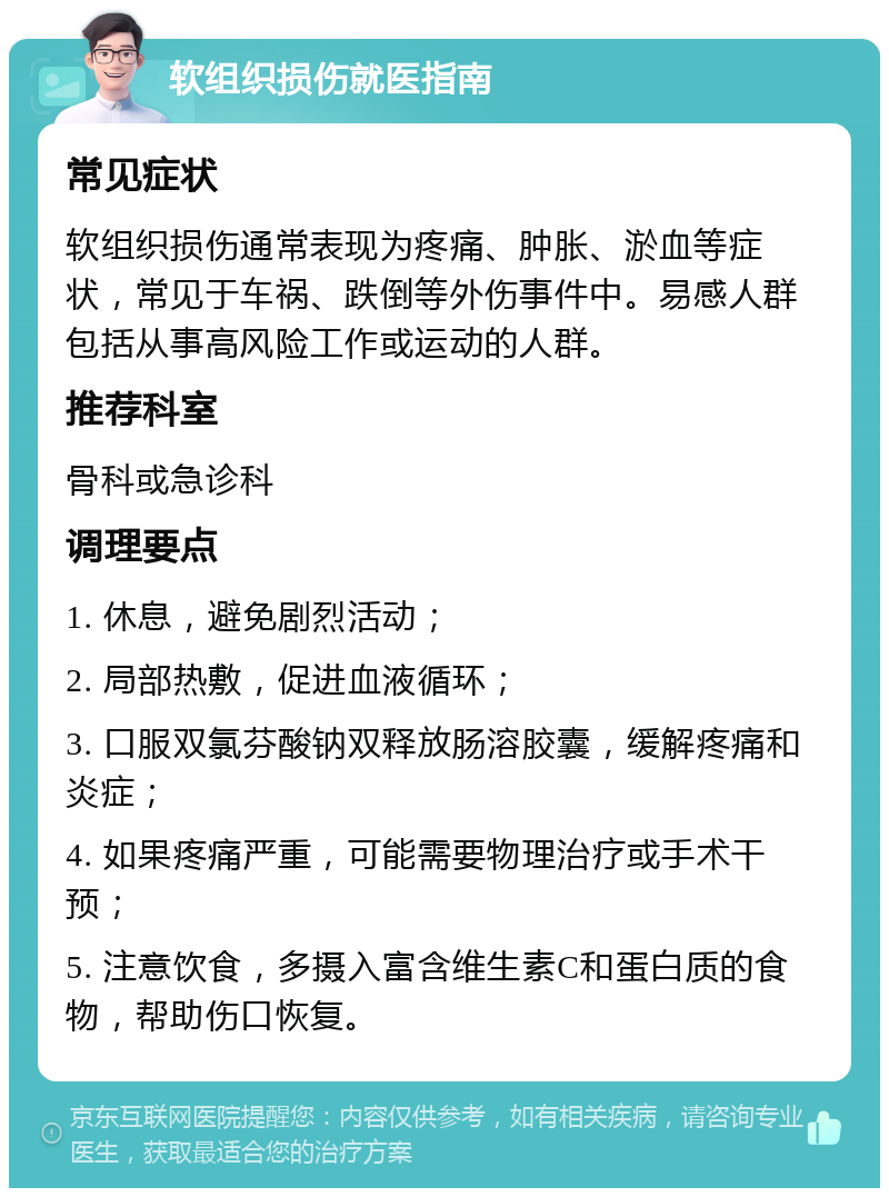 软组织损伤就医指南 常见症状 软组织损伤通常表现为疼痛、肿胀、淤血等症状，常见于车祸、跌倒等外伤事件中。易感人群包括从事高风险工作或运动的人群。 推荐科室 骨科或急诊科 调理要点 1. 休息，避免剧烈活动； 2. 局部热敷，促进血液循环； 3. 口服双氯芬酸钠双释放肠溶胶囊，缓解疼痛和炎症； 4. 如果疼痛严重，可能需要物理治疗或手术干预； 5. 注意饮食，多摄入富含维生素C和蛋白质的食物，帮助伤口恢复。