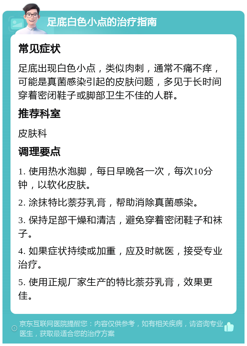 足底白色小点的治疗指南 常见症状 足底出现白色小点，类似肉刺，通常不痛不痒，可能是真菌感染引起的皮肤问题，多见于长时间穿着密闭鞋子或脚部卫生不佳的人群。 推荐科室 皮肤科 调理要点 1. 使用热水泡脚，每日早晚各一次，每次10分钟，以软化皮肤。 2. 涂抹特比萘芬乳膏，帮助消除真菌感染。 3. 保持足部干燥和清洁，避免穿着密闭鞋子和袜子。 4. 如果症状持续或加重，应及时就医，接受专业治疗。 5. 使用正规厂家生产的特比萘芬乳膏，效果更佳。