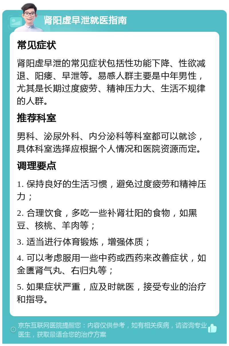 肾阳虚早泄就医指南 常见症状 肾阳虚早泄的常见症状包括性功能下降、性欲减退、阳痿、早泄等。易感人群主要是中年男性，尤其是长期过度疲劳、精神压力大、生活不规律的人群。 推荐科室 男科、泌尿外科、内分泌科等科室都可以就诊，具体科室选择应根据个人情况和医院资源而定。 调理要点 1. 保持良好的生活习惯，避免过度疲劳和精神压力； 2. 合理饮食，多吃一些补肾壮阳的食物，如黑豆、核桃、羊肉等； 3. 适当进行体育锻炼，增强体质； 4. 可以考虑服用一些中药或西药来改善症状，如金匮肾气丸、右归丸等； 5. 如果症状严重，应及时就医，接受专业的治疗和指导。