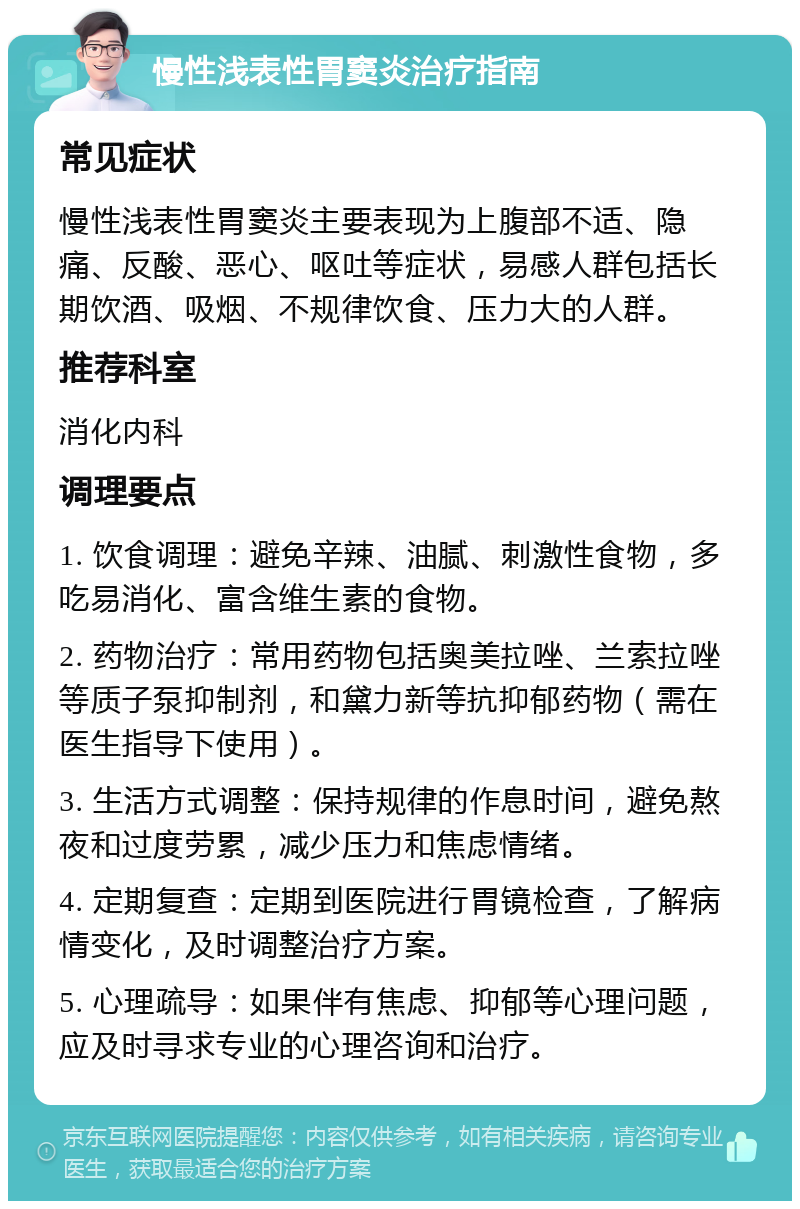 慢性浅表性胃窦炎治疗指南 常见症状 慢性浅表性胃窦炎主要表现为上腹部不适、隐痛、反酸、恶心、呕吐等症状，易感人群包括长期饮酒、吸烟、不规律饮食、压力大的人群。 推荐科室 消化内科 调理要点 1. 饮食调理：避免辛辣、油腻、刺激性食物，多吃易消化、富含维生素的食物。 2. 药物治疗：常用药物包括奥美拉唑、兰索拉唑等质子泵抑制剂，和黛力新等抗抑郁药物（需在医生指导下使用）。 3. 生活方式调整：保持规律的作息时间，避免熬夜和过度劳累，减少压力和焦虑情绪。 4. 定期复查：定期到医院进行胃镜检查，了解病情变化，及时调整治疗方案。 5. 心理疏导：如果伴有焦虑、抑郁等心理问题，应及时寻求专业的心理咨询和治疗。