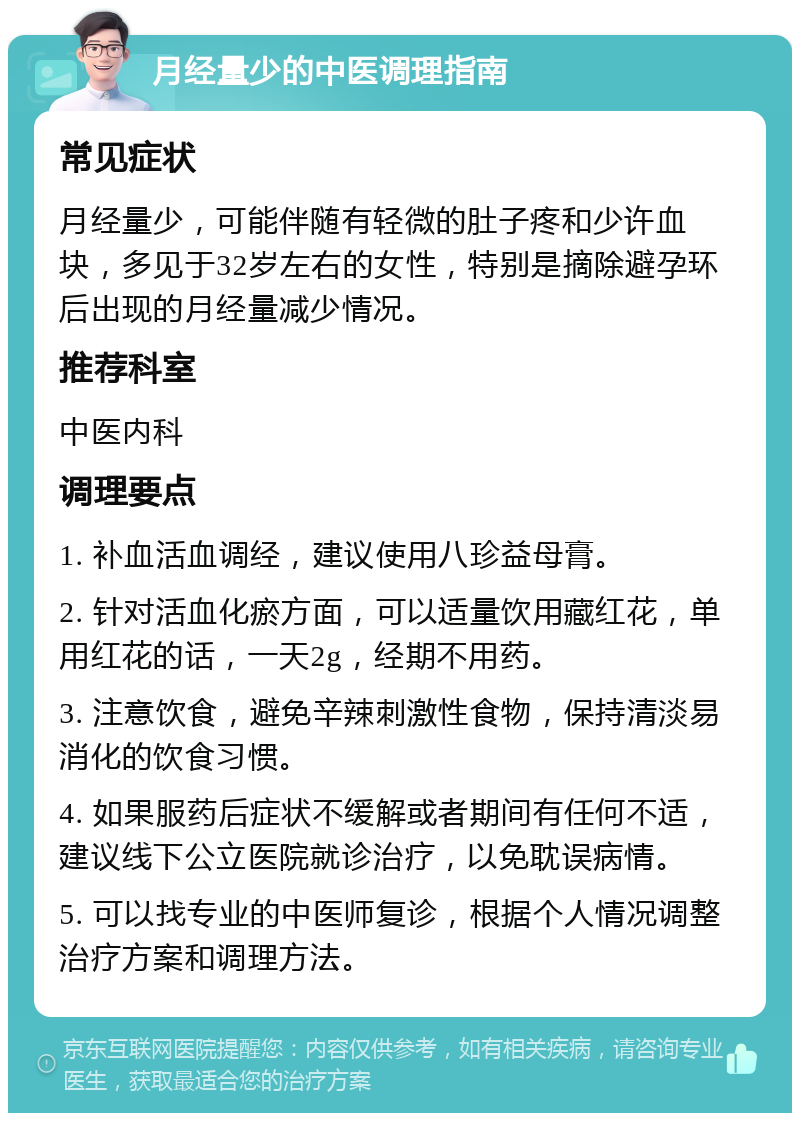 月经量少的中医调理指南 常见症状 月经量少，可能伴随有轻微的肚子疼和少许血块，多见于32岁左右的女性，特别是摘除避孕环后出现的月经量减少情况。 推荐科室 中医内科 调理要点 1. 补血活血调经，建议使用八珍益母膏。 2. 针对活血化瘀方面，可以适量饮用藏红花，单用红花的话，一天2g，经期不用药。 3. 注意饮食，避免辛辣刺激性食物，保持清淡易消化的饮食习惯。 4. 如果服药后症状不缓解或者期间有任何不适，建议线下公立医院就诊治疗，以免耽误病情。 5. 可以找专业的中医师复诊，根据个人情况调整治疗方案和调理方法。