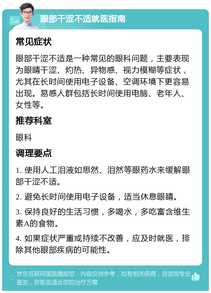 眼部干涩不适就医指南 常见症状 眼部干涩不适是一种常见的眼科问题，主要表现为眼睛干涩、灼热、异物感、视力模糊等症状，尤其在长时间使用电子设备、空调环境下更容易出现。易感人群包括长时间使用电脑、老年人、女性等。 推荐科室 眼科 调理要点 1. 使用人工泪液如思然、泪然等眼药水来缓解眼部干涩不适。 2. 避免长时间使用电子设备，适当休息眼睛。 3. 保持良好的生活习惯，多喝水，多吃富含维生素A的食物。 4. 如果症状严重或持续不改善，应及时就医，排除其他眼部疾病的可能性。