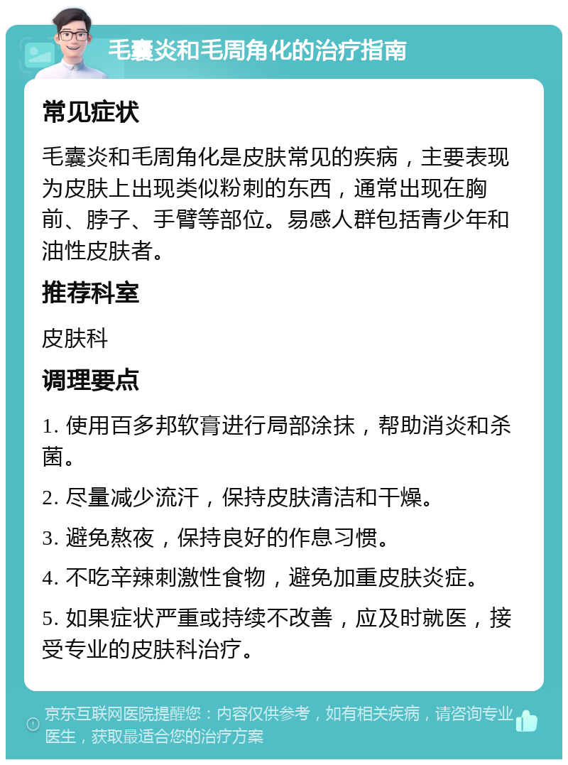 毛囊炎和毛周角化的治疗指南 常见症状 毛囊炎和毛周角化是皮肤常见的疾病，主要表现为皮肤上出现类似粉刺的东西，通常出现在胸前、脖子、手臂等部位。易感人群包括青少年和油性皮肤者。 推荐科室 皮肤科 调理要点 1. 使用百多邦软膏进行局部涂抹，帮助消炎和杀菌。 2. 尽量减少流汗，保持皮肤清洁和干燥。 3. 避免熬夜，保持良好的作息习惯。 4. 不吃辛辣刺激性食物，避免加重皮肤炎症。 5. 如果症状严重或持续不改善，应及时就医，接受专业的皮肤科治疗。