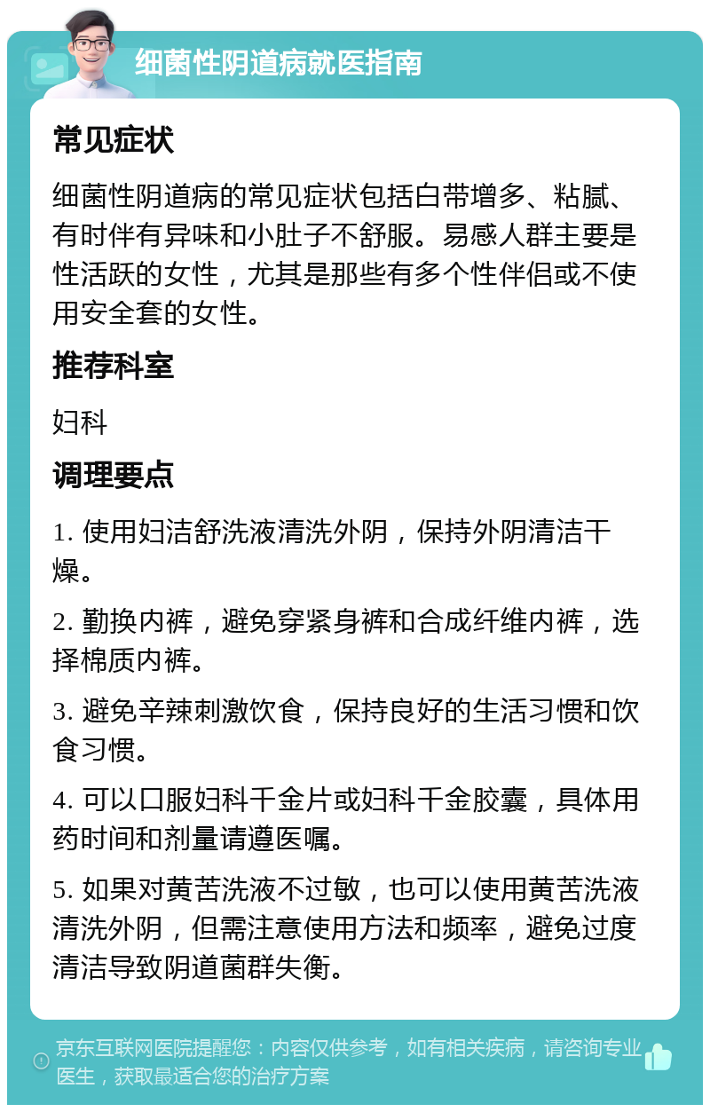 细菌性阴道病就医指南 常见症状 细菌性阴道病的常见症状包括白带增多、粘腻、有时伴有异味和小肚子不舒服。易感人群主要是性活跃的女性，尤其是那些有多个性伴侣或不使用安全套的女性。 推荐科室 妇科 调理要点 1. 使用妇洁舒洗液清洗外阴，保持外阴清洁干燥。 2. 勤换内裤，避免穿紧身裤和合成纤维内裤，选择棉质内裤。 3. 避免辛辣刺激饮食，保持良好的生活习惯和饮食习惯。 4. 可以口服妇科千金片或妇科千金胶囊，具体用药时间和剂量请遵医嘱。 5. 如果对黄苦洗液不过敏，也可以使用黄苦洗液清洗外阴，但需注意使用方法和频率，避免过度清洁导致阴道菌群失衡。