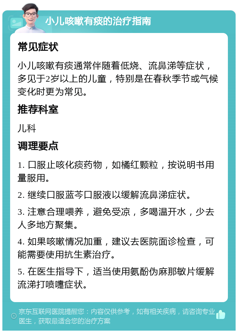 小儿咳嗽有痰的治疗指南 常见症状 小儿咳嗽有痰通常伴随着低烧、流鼻涕等症状，多见于2岁以上的儿童，特别是在春秋季节或气候变化时更为常见。 推荐科室 儿科 调理要点 1. 口服止咳化痰药物，如橘红颗粒，按说明书用量服用。 2. 继续口服蓝芩口服液以缓解流鼻涕症状。 3. 注意合理喂养，避免受凉，多喝温开水，少去人多地方聚集。 4. 如果咳嗽情况加重，建议去医院面诊检查，可能需要使用抗生素治疗。 5. 在医生指导下，适当使用氨酚伪麻那敏片缓解流涕打喷嚏症状。