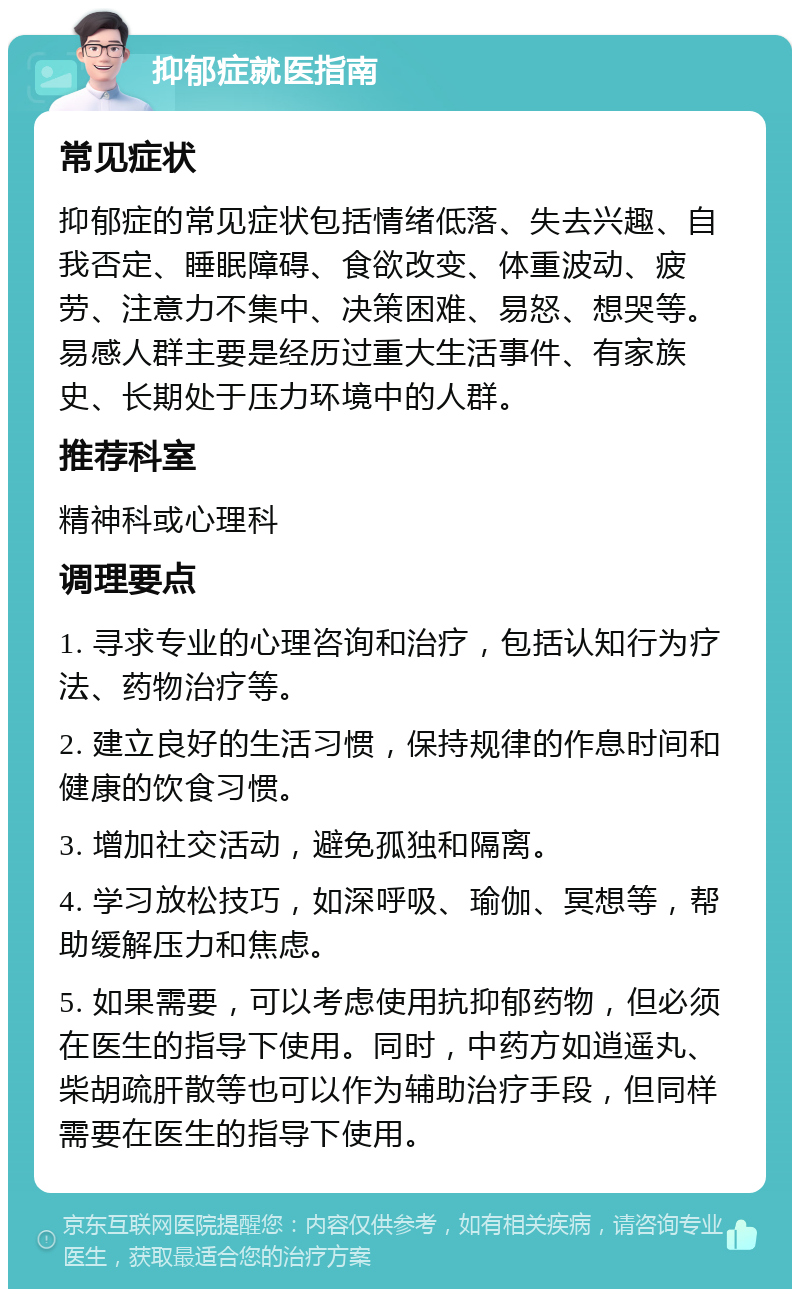 抑郁症就医指南 常见症状 抑郁症的常见症状包括情绪低落、失去兴趣、自我否定、睡眠障碍、食欲改变、体重波动、疲劳、注意力不集中、决策困难、易怒、想哭等。易感人群主要是经历过重大生活事件、有家族史、长期处于压力环境中的人群。 推荐科室 精神科或心理科 调理要点 1. 寻求专业的心理咨询和治疗，包括认知行为疗法、药物治疗等。 2. 建立良好的生活习惯，保持规律的作息时间和健康的饮食习惯。 3. 增加社交活动，避免孤独和隔离。 4. 学习放松技巧，如深呼吸、瑜伽、冥想等，帮助缓解压力和焦虑。 5. 如果需要，可以考虑使用抗抑郁药物，但必须在医生的指导下使用。同时，中药方如逍遥丸、柴胡疏肝散等也可以作为辅助治疗手段，但同样需要在医生的指导下使用。