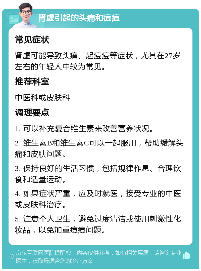 肾虚引起的头痛和痘痘 常见症状 肾虚可能导致头痛、起痘痘等症状，尤其在27岁左右的年轻人中较为常见。 推荐科室 中医科或皮肤科 调理要点 1. 可以补充复合维生素来改善营养状况。 2. 维生素B和维生素C可以一起服用，帮助缓解头痛和皮肤问题。 3. 保持良好的生活习惯，包括规律作息、合理饮食和适量运动。 4. 如果症状严重，应及时就医，接受专业的中医或皮肤科治疗。 5. 注意个人卫生，避免过度清洁或使用刺激性化妆品，以免加重痘痘问题。