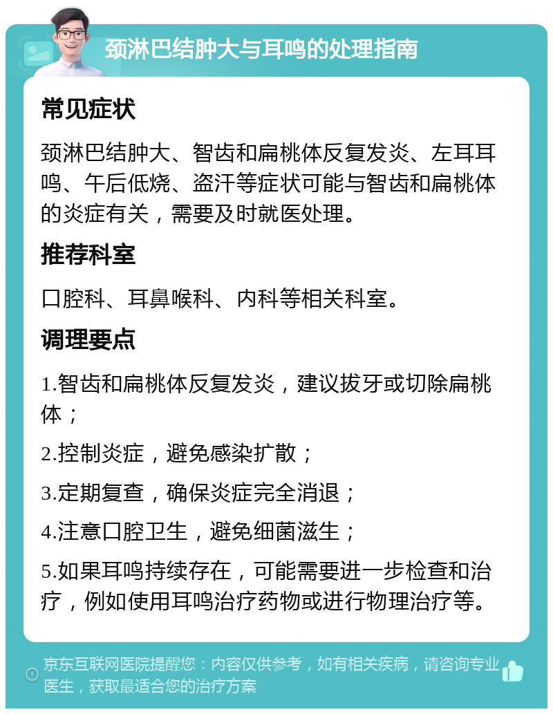 颈淋巴结肿大与耳鸣的处理指南 常见症状 颈淋巴结肿大、智齿和扁桃体反复发炎、左耳耳鸣、午后低烧、盗汗等症状可能与智齿和扁桃体的炎症有关，需要及时就医处理。 推荐科室 口腔科、耳鼻喉科、内科等相关科室。 调理要点 1.智齿和扁桃体反复发炎，建议拔牙或切除扁桃体； 2.控制炎症，避免感染扩散； 3.定期复查，确保炎症完全消退； 4.注意口腔卫生，避免细菌滋生； 5.如果耳鸣持续存在，可能需要进一步检查和治疗，例如使用耳鸣治疗药物或进行物理治疗等。