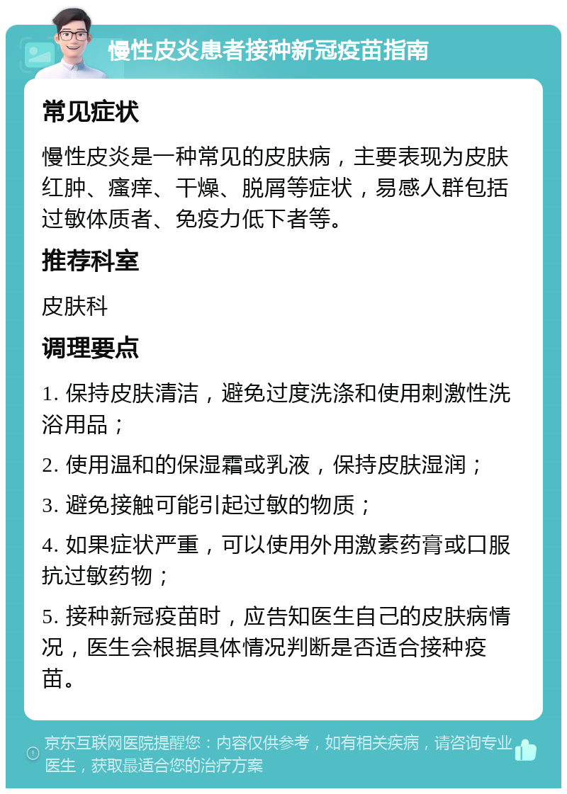 慢性皮炎患者接种新冠疫苗指南 常见症状 慢性皮炎是一种常见的皮肤病，主要表现为皮肤红肿、瘙痒、干燥、脱屑等症状，易感人群包括过敏体质者、免疫力低下者等。 推荐科室 皮肤科 调理要点 1. 保持皮肤清洁，避免过度洗涤和使用刺激性洗浴用品； 2. 使用温和的保湿霜或乳液，保持皮肤湿润； 3. 避免接触可能引起过敏的物质； 4. 如果症状严重，可以使用外用激素药膏或口服抗过敏药物； 5. 接种新冠疫苗时，应告知医生自己的皮肤病情况，医生会根据具体情况判断是否适合接种疫苗。