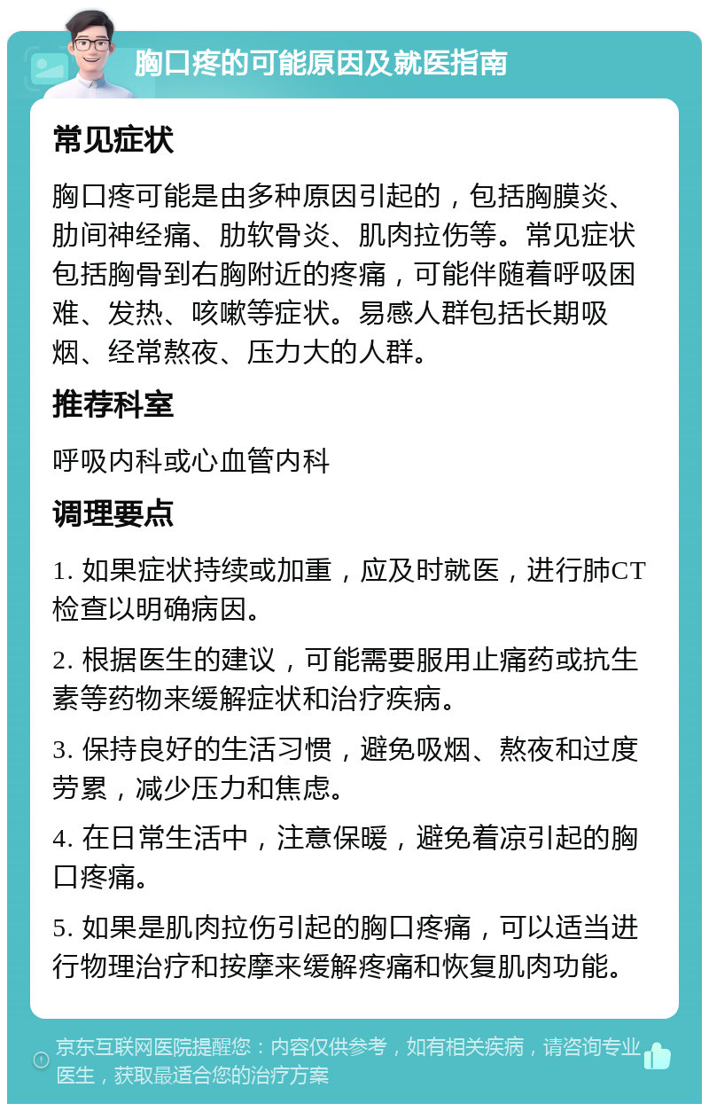 胸口疼的可能原因及就医指南 常见症状 胸口疼可能是由多种原因引起的，包括胸膜炎、肋间神经痛、肋软骨炎、肌肉拉伤等。常见症状包括胸骨到右胸附近的疼痛，可能伴随着呼吸困难、发热、咳嗽等症状。易感人群包括长期吸烟、经常熬夜、压力大的人群。 推荐科室 呼吸内科或心血管内科 调理要点 1. 如果症状持续或加重，应及时就医，进行肺CT检查以明确病因。 2. 根据医生的建议，可能需要服用止痛药或抗生素等药物来缓解症状和治疗疾病。 3. 保持良好的生活习惯，避免吸烟、熬夜和过度劳累，减少压力和焦虑。 4. 在日常生活中，注意保暖，避免着凉引起的胸口疼痛。 5. 如果是肌肉拉伤引起的胸口疼痛，可以适当进行物理治疗和按摩来缓解疼痛和恢复肌肉功能。