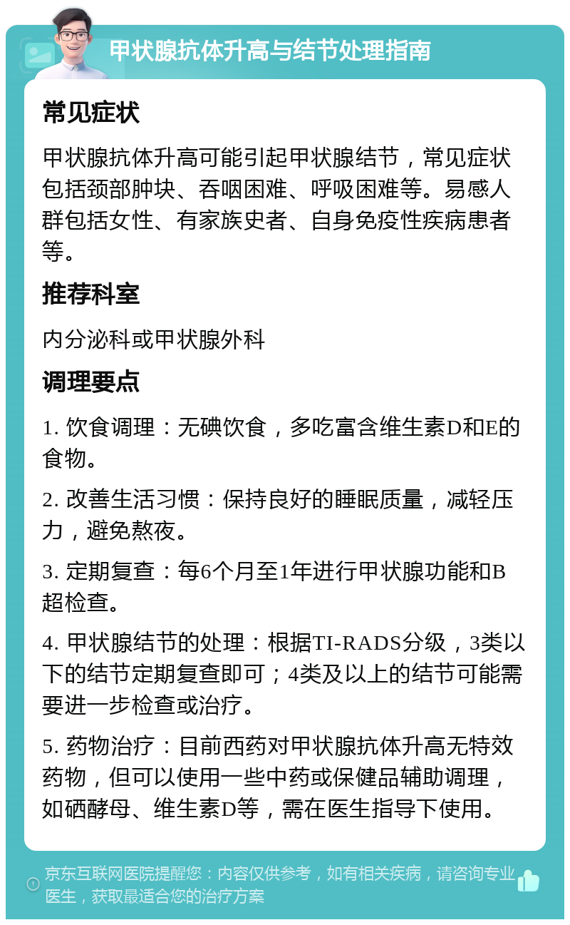 甲状腺抗体升高与结节处理指南 常见症状 甲状腺抗体升高可能引起甲状腺结节，常见症状包括颈部肿块、吞咽困难、呼吸困难等。易感人群包括女性、有家族史者、自身免疫性疾病患者等。 推荐科室 内分泌科或甲状腺外科 调理要点 1. 饮食调理：无碘饮食，多吃富含维生素D和E的食物。 2. 改善生活习惯：保持良好的睡眠质量，减轻压力，避免熬夜。 3. 定期复查：每6个月至1年进行甲状腺功能和B超检查。 4. 甲状腺结节的处理：根据TI-RADS分级，3类以下的结节定期复查即可；4类及以上的结节可能需要进一步检查或治疗。 5. 药物治疗：目前西药对甲状腺抗体升高无特效药物，但可以使用一些中药或保健品辅助调理，如硒酵母、维生素D等，需在医生指导下使用。