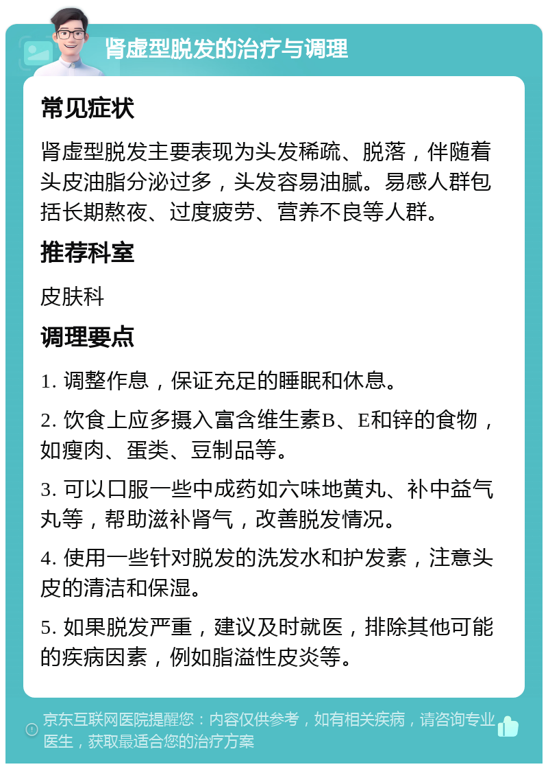 肾虚型脱发的治疗与调理 常见症状 肾虚型脱发主要表现为头发稀疏、脱落，伴随着头皮油脂分泌过多，头发容易油腻。易感人群包括长期熬夜、过度疲劳、营养不良等人群。 推荐科室 皮肤科 调理要点 1. 调整作息，保证充足的睡眠和休息。 2. 饮食上应多摄入富含维生素B、E和锌的食物，如瘦肉、蛋类、豆制品等。 3. 可以口服一些中成药如六味地黄丸、补中益气丸等，帮助滋补肾气，改善脱发情况。 4. 使用一些针对脱发的洗发水和护发素，注意头皮的清洁和保湿。 5. 如果脱发严重，建议及时就医，排除其他可能的疾病因素，例如脂溢性皮炎等。