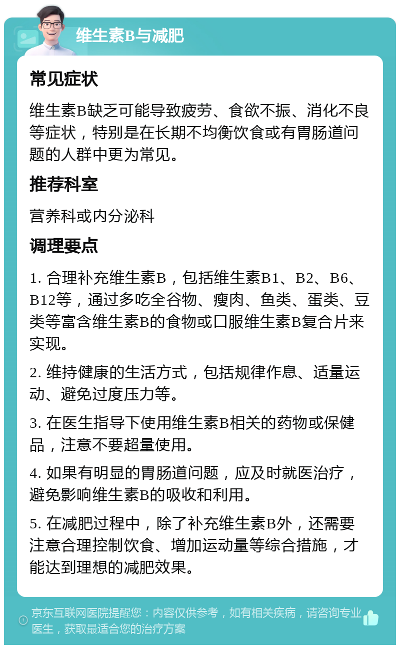 维生素B与减肥 常见症状 维生素B缺乏可能导致疲劳、食欲不振、消化不良等症状，特别是在长期不均衡饮食或有胃肠道问题的人群中更为常见。 推荐科室 营养科或内分泌科 调理要点 1. 合理补充维生素B，包括维生素B1、B2、B6、B12等，通过多吃全谷物、瘦肉、鱼类、蛋类、豆类等富含维生素B的食物或口服维生素B复合片来实现。 2. 维持健康的生活方式，包括规律作息、适量运动、避免过度压力等。 3. 在医生指导下使用维生素B相关的药物或保健品，注意不要超量使用。 4. 如果有明显的胃肠道问题，应及时就医治疗，避免影响维生素B的吸收和利用。 5. 在减肥过程中，除了补充维生素B外，还需要注意合理控制饮食、增加运动量等综合措施，才能达到理想的减肥效果。