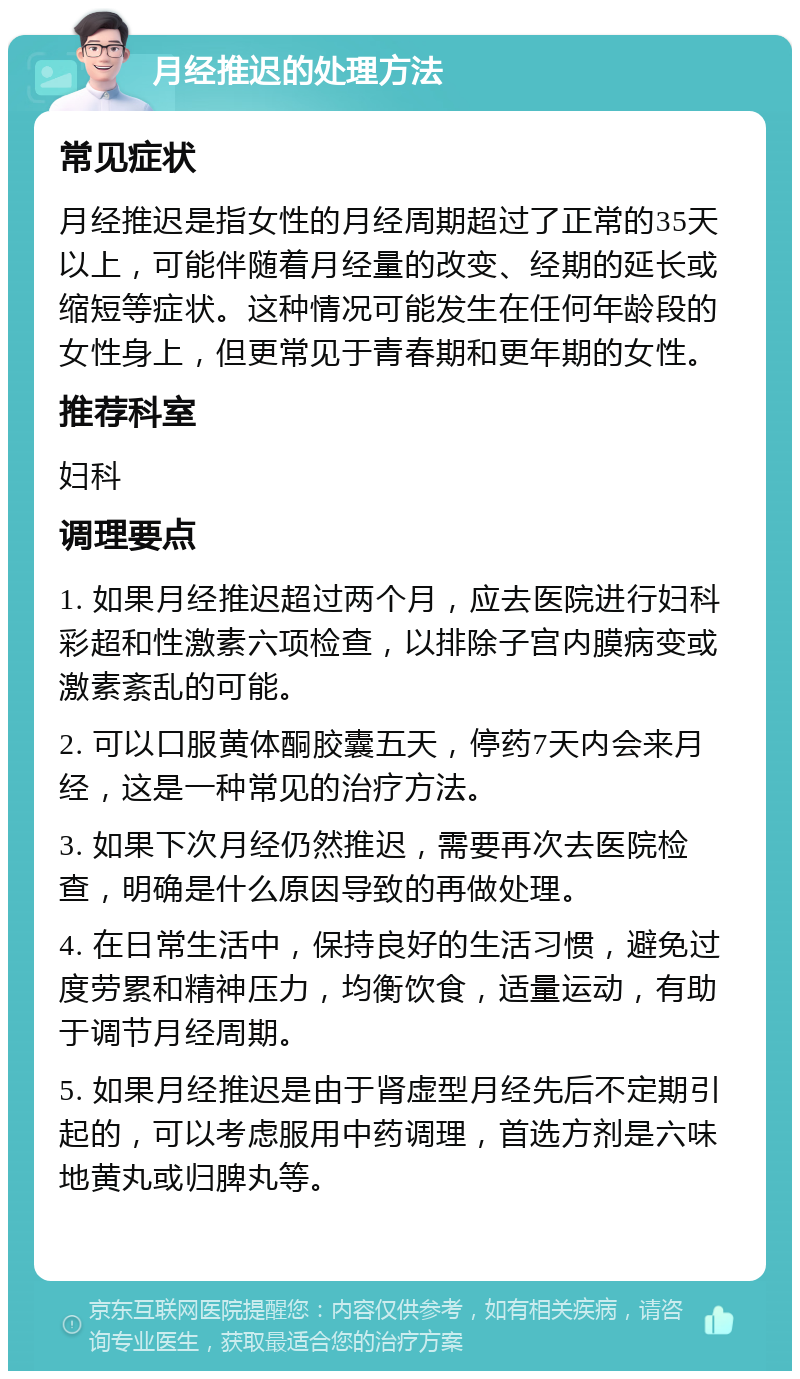 月经推迟的处理方法 常见症状 月经推迟是指女性的月经周期超过了正常的35天以上，可能伴随着月经量的改变、经期的延长或缩短等症状。这种情况可能发生在任何年龄段的女性身上，但更常见于青春期和更年期的女性。 推荐科室 妇科 调理要点 1. 如果月经推迟超过两个月，应去医院进行妇科彩超和性激素六项检查，以排除子宫内膜病变或激素紊乱的可能。 2. 可以口服黄体酮胶囊五天，停药7天内会来月经，这是一种常见的治疗方法。 3. 如果下次月经仍然推迟，需要再次去医院检查，明确是什么原因导致的再做处理。 4. 在日常生活中，保持良好的生活习惯，避免过度劳累和精神压力，均衡饮食，适量运动，有助于调节月经周期。 5. 如果月经推迟是由于肾虚型月经先后不定期引起的，可以考虑服用中药调理，首选方剂是六味地黄丸或归脾丸等。