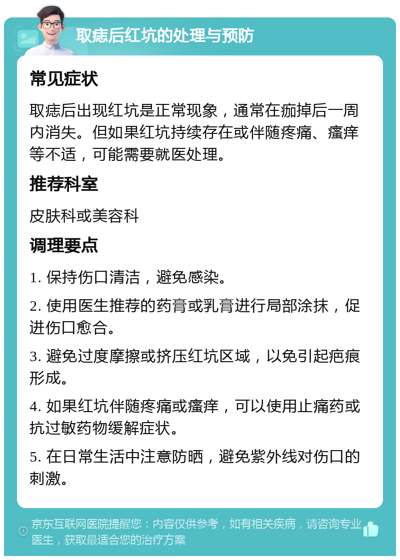 取痣后红坑的处理与预防 常见症状 取痣后出现红坑是正常现象，通常在痂掉后一周内消失。但如果红坑持续存在或伴随疼痛、瘙痒等不适，可能需要就医处理。 推荐科室 皮肤科或美容科 调理要点 1. 保持伤口清洁，避免感染。 2. 使用医生推荐的药膏或乳膏进行局部涂抹，促进伤口愈合。 3. 避免过度摩擦或挤压红坑区域，以免引起疤痕形成。 4. 如果红坑伴随疼痛或瘙痒，可以使用止痛药或抗过敏药物缓解症状。 5. 在日常生活中注意防晒，避免紫外线对伤口的刺激。