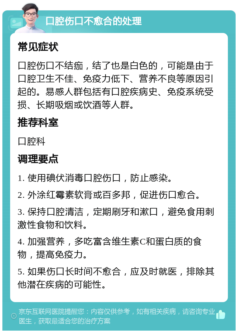 口腔伤口不愈合的处理 常见症状 口腔伤口不结痂，结了也是白色的，可能是由于口腔卫生不佳、免疫力低下、营养不良等原因引起的。易感人群包括有口腔疾病史、免疫系统受损、长期吸烟或饮酒等人群。 推荐科室 口腔科 调理要点 1. 使用碘伏消毒口腔伤口，防止感染。 2. 外涂红霉素软膏或百多邦，促进伤口愈合。 3. 保持口腔清洁，定期刷牙和漱口，避免食用刺激性食物和饮料。 4. 加强营养，多吃富含维生素C和蛋白质的食物，提高免疫力。 5. 如果伤口长时间不愈合，应及时就医，排除其他潜在疾病的可能性。