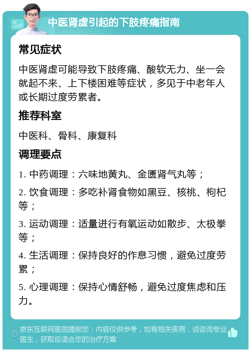 中医肾虚引起的下肢疼痛指南 常见症状 中医肾虚可能导致下肢疼痛、酸软无力、坐一会就起不来、上下楼困难等症状，多见于中老年人或长期过度劳累者。 推荐科室 中医科、骨科、康复科 调理要点 1. 中药调理：六味地黄丸、金匮肾气丸等； 2. 饮食调理：多吃补肾食物如黑豆、核桃、枸杞等； 3. 运动调理：适量进行有氧运动如散步、太极拳等； 4. 生活调理：保持良好的作息习惯，避免过度劳累； 5. 心理调理：保持心情舒畅，避免过度焦虑和压力。