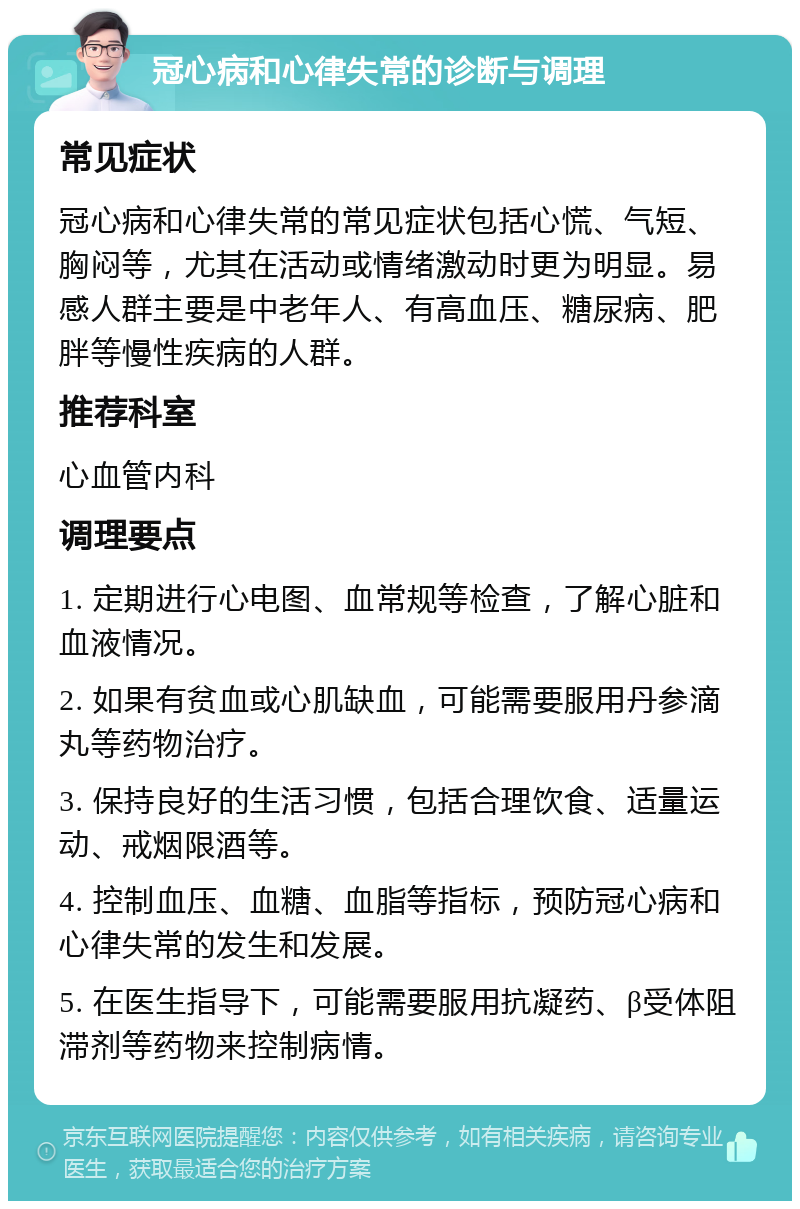 冠心病和心律失常的诊断与调理 常见症状 冠心病和心律失常的常见症状包括心慌、气短、胸闷等，尤其在活动或情绪激动时更为明显。易感人群主要是中老年人、有高血压、糖尿病、肥胖等慢性疾病的人群。 推荐科室 心血管内科 调理要点 1. 定期进行心电图、血常规等检查，了解心脏和血液情况。 2. 如果有贫血或心肌缺血，可能需要服用丹参滴丸等药物治疗。 3. 保持良好的生活习惯，包括合理饮食、适量运动、戒烟限酒等。 4. 控制血压、血糖、血脂等指标，预防冠心病和心律失常的发生和发展。 5. 在医生指导下，可能需要服用抗凝药、β受体阻滞剂等药物来控制病情。