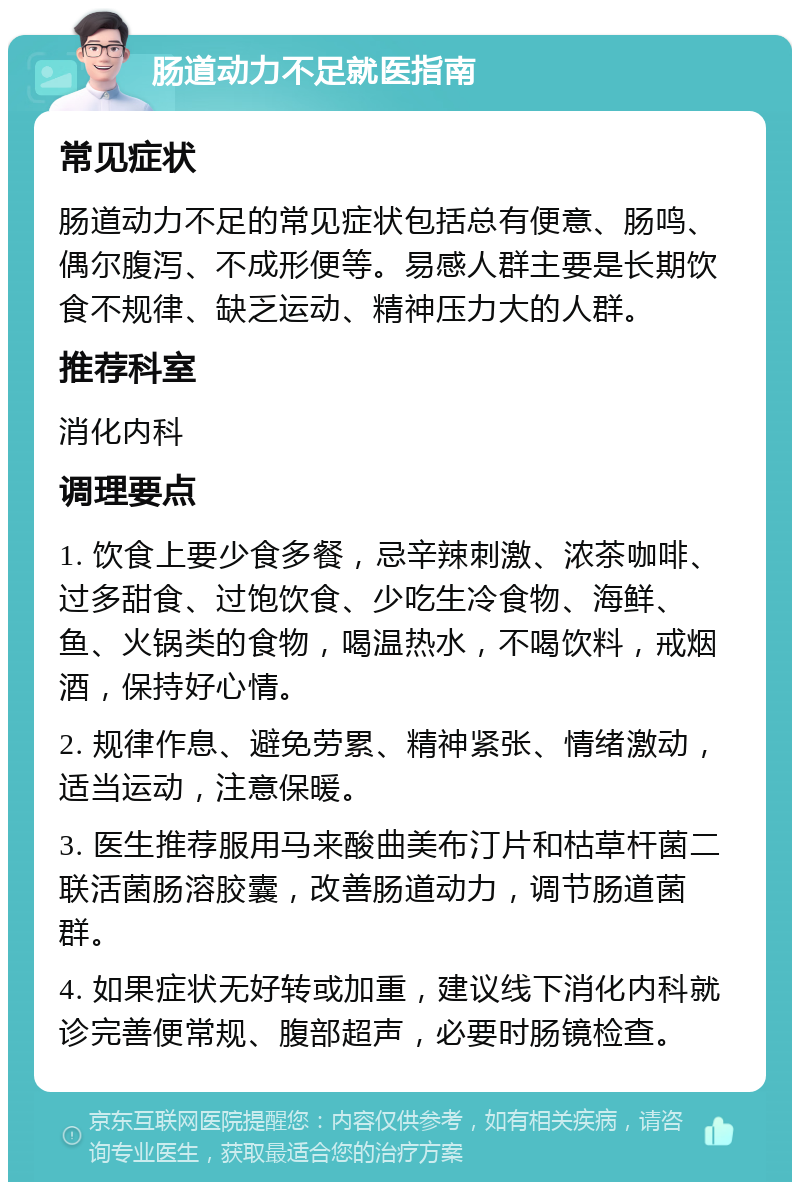 肠道动力不足就医指南 常见症状 肠道动力不足的常见症状包括总有便意、肠鸣、偶尔腹泻、不成形便等。易感人群主要是长期饮食不规律、缺乏运动、精神压力大的人群。 推荐科室 消化内科 调理要点 1. 饮食上要少食多餐，忌辛辣刺激、浓茶咖啡、过多甜食、过饱饮食、少吃生冷食物、海鲜、鱼、火锅类的食物，喝温热水，不喝饮料，戒烟酒，保持好心情。 2. 规律作息、避免劳累、精神紧张、情绪激动，适当运动，注意保暖。 3. 医生推荐服用马来酸曲美布汀片和枯草杆菌二联活菌肠溶胶囊，改善肠道动力，调节肠道菌群。 4. 如果症状无好转或加重，建议线下消化内科就诊完善便常规、腹部超声，必要时肠镜检查。