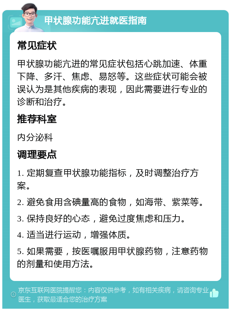 甲状腺功能亢进就医指南 常见症状 甲状腺功能亢进的常见症状包括心跳加速、体重下降、多汗、焦虑、易怒等。这些症状可能会被误认为是其他疾病的表现，因此需要进行专业的诊断和治疗。 推荐科室 内分泌科 调理要点 1. 定期复查甲状腺功能指标，及时调整治疗方案。 2. 避免食用含碘量高的食物，如海带、紫菜等。 3. 保持良好的心态，避免过度焦虑和压力。 4. 适当进行运动，增强体质。 5. 如果需要，按医嘱服用甲状腺药物，注意药物的剂量和使用方法。