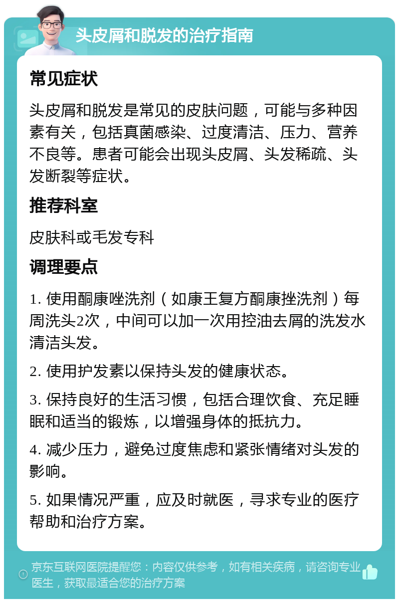 头皮屑和脱发的治疗指南 常见症状 头皮屑和脱发是常见的皮肤问题，可能与多种因素有关，包括真菌感染、过度清洁、压力、营养不良等。患者可能会出现头皮屑、头发稀疏、头发断裂等症状。 推荐科室 皮肤科或毛发专科 调理要点 1. 使用酮康唑洗剂（如康王复方酮康挫洗剂）每周洗头2次，中间可以加一次用控油去屑的洗发水清洁头发。 2. 使用护发素以保持头发的健康状态。 3. 保持良好的生活习惯，包括合理饮食、充足睡眠和适当的锻炼，以增强身体的抵抗力。 4. 减少压力，避免过度焦虑和紧张情绪对头发的影响。 5. 如果情况严重，应及时就医，寻求专业的医疗帮助和治疗方案。