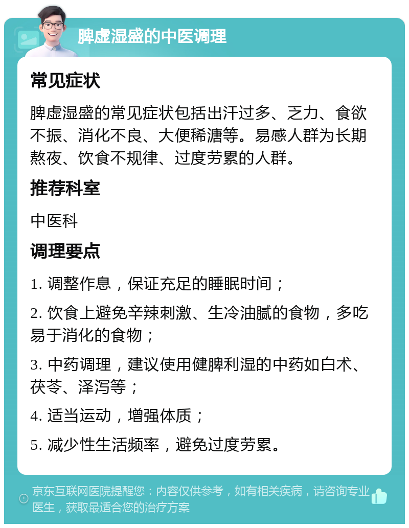 脾虚湿盛的中医调理 常见症状 脾虚湿盛的常见症状包括出汗过多、乏力、食欲不振、消化不良、大便稀溏等。易感人群为长期熬夜、饮食不规律、过度劳累的人群。 推荐科室 中医科 调理要点 1. 调整作息，保证充足的睡眠时间； 2. 饮食上避免辛辣刺激、生冷油腻的食物，多吃易于消化的食物； 3. 中药调理，建议使用健脾利湿的中药如白术、茯苓、泽泻等； 4. 适当运动，增强体质； 5. 减少性生活频率，避免过度劳累。