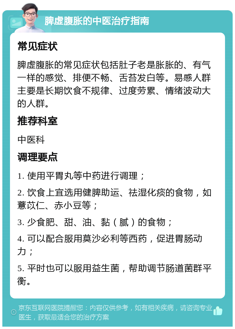 脾虚腹胀的中医治疗指南 常见症状 脾虚腹胀的常见症状包括肚子老是胀胀的、有气一样的感觉、排便不畅、舌苔发白等。易感人群主要是长期饮食不规律、过度劳累、情绪波动大的人群。 推荐科室 中医科 调理要点 1. 使用平胃丸等中药进行调理； 2. 饮食上宜选用健脾助运、祛湿化痰的食物，如薏苡仁、赤小豆等； 3. 少食肥、甜、油、黏（腻）的食物； 4. 可以配合服用莫沙必利等西药，促进胃肠动力； 5. 平时也可以服用益生菌，帮助调节肠道菌群平衡。