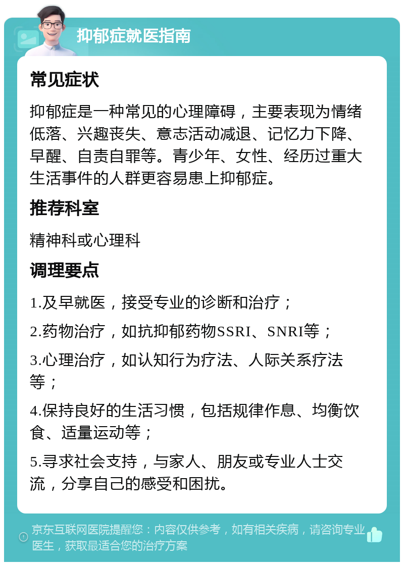 抑郁症就医指南 常见症状 抑郁症是一种常见的心理障碍，主要表现为情绪低落、兴趣丧失、意志活动减退、记忆力下降、早醒、自责自罪等。青少年、女性、经历过重大生活事件的人群更容易患上抑郁症。 推荐科室 精神科或心理科 调理要点 1.及早就医，接受专业的诊断和治疗； 2.药物治疗，如抗抑郁药物SSRI、SNRI等； 3.心理治疗，如认知行为疗法、人际关系疗法等； 4.保持良好的生活习惯，包括规律作息、均衡饮食、适量运动等； 5.寻求社会支持，与家人、朋友或专业人士交流，分享自己的感受和困扰。