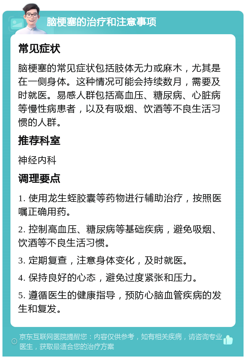 脑梗塞的治疗和注意事项 常见症状 脑梗塞的常见症状包括肢体无力或麻木，尤其是在一侧身体。这种情况可能会持续数月，需要及时就医。易感人群包括高血压、糖尿病、心脏病等慢性病患者，以及有吸烟、饮酒等不良生活习惯的人群。 推荐科室 神经内科 调理要点 1. 使用龙生蛭胶囊等药物进行辅助治疗，按照医嘱正确用药。 2. 控制高血压、糖尿病等基础疾病，避免吸烟、饮酒等不良生活习惯。 3. 定期复查，注意身体变化，及时就医。 4. 保持良好的心态，避免过度紧张和压力。 5. 遵循医生的健康指导，预防心脑血管疾病的发生和复发。