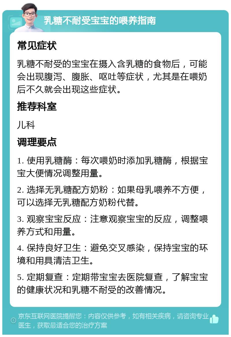 乳糖不耐受宝宝的喂养指南 常见症状 乳糖不耐受的宝宝在摄入含乳糖的食物后，可能会出现腹泻、腹胀、呕吐等症状，尤其是在喂奶后不久就会出现这些症状。 推荐科室 儿科 调理要点 1. 使用乳糖酶：每次喂奶时添加乳糖酶，根据宝宝大便情况调整用量。 2. 选择无乳糖配方奶粉：如果母乳喂养不方便，可以选择无乳糖配方奶粉代替。 3. 观察宝宝反应：注意观察宝宝的反应，调整喂养方式和用量。 4. 保持良好卫生：避免交叉感染，保持宝宝的环境和用具清洁卫生。 5. 定期复查：定期带宝宝去医院复查，了解宝宝的健康状况和乳糖不耐受的改善情况。