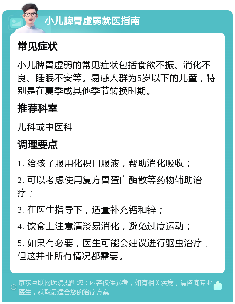 小儿脾胃虚弱就医指南 常见症状 小儿脾胃虚弱的常见症状包括食欲不振、消化不良、睡眠不安等。易感人群为5岁以下的儿童，特别是在夏季或其他季节转换时期。 推荐科室 儿科或中医科 调理要点 1. 给孩子服用化积口服液，帮助消化吸收； 2. 可以考虑使用复方胃蛋白酶散等药物辅助治疗； 3. 在医生指导下，适量补充钙和锌； 4. 饮食上注意清淡易消化，避免过度运动； 5. 如果有必要，医生可能会建议进行驱虫治疗，但这并非所有情况都需要。