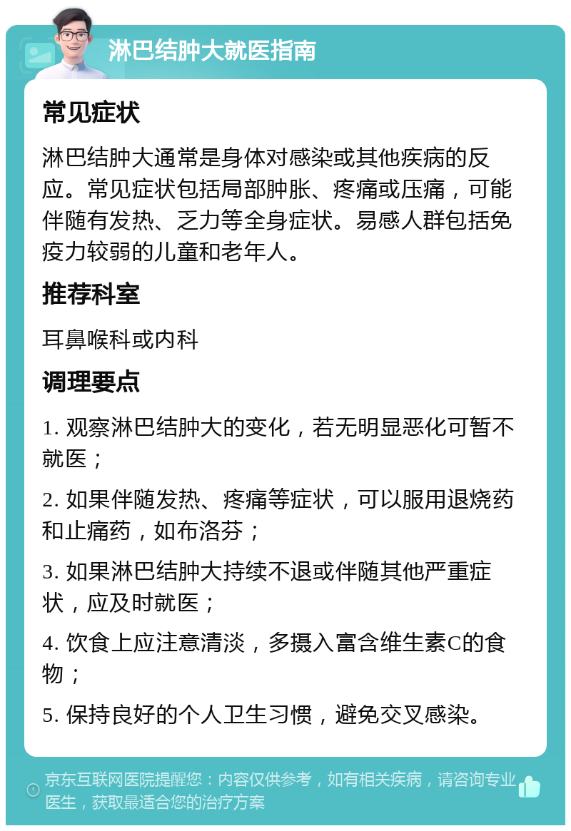 淋巴结肿大就医指南 常见症状 淋巴结肿大通常是身体对感染或其他疾病的反应。常见症状包括局部肿胀、疼痛或压痛，可能伴随有发热、乏力等全身症状。易感人群包括免疫力较弱的儿童和老年人。 推荐科室 耳鼻喉科或内科 调理要点 1. 观察淋巴结肿大的变化，若无明显恶化可暂不就医； 2. 如果伴随发热、疼痛等症状，可以服用退烧药和止痛药，如布洛芬； 3. 如果淋巴结肿大持续不退或伴随其他严重症状，应及时就医； 4. 饮食上应注意清淡，多摄入富含维生素C的食物； 5. 保持良好的个人卫生习惯，避免交叉感染。