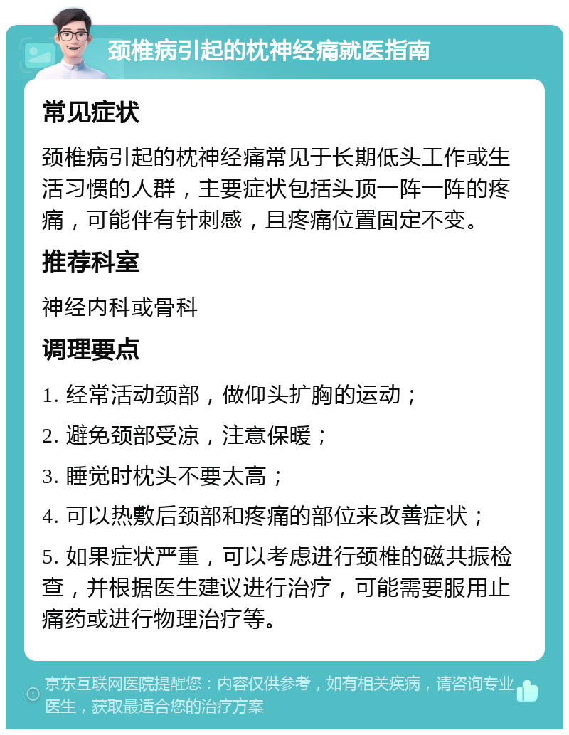 颈椎病引起的枕神经痛就医指南 常见症状 颈椎病引起的枕神经痛常见于长期低头工作或生活习惯的人群，主要症状包括头顶一阵一阵的疼痛，可能伴有针刺感，且疼痛位置固定不变。 推荐科室 神经内科或骨科 调理要点 1. 经常活动颈部，做仰头扩胸的运动； 2. 避免颈部受凉，注意保暖； 3. 睡觉时枕头不要太高； 4. 可以热敷后颈部和疼痛的部位来改善症状； 5. 如果症状严重，可以考虑进行颈椎的磁共振检查，并根据医生建议进行治疗，可能需要服用止痛药或进行物理治疗等。