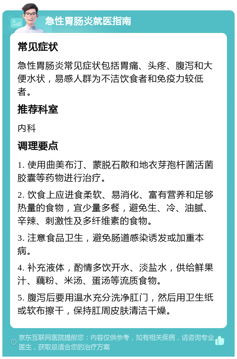 急性胃肠炎就医指南 常见症状 急性胃肠炎常见症状包括胃痛、头疼、腹泻和大便水状，易感人群为不洁饮食者和免疫力较低者。 推荐科室 内科 调理要点 1. 使用曲美布汀、蒙脱石散和地衣芽孢杆菌活菌胶囊等药物进行治疗。 2. 饮食上应进食柔软、易消化、富有营养和足够热量的食物，宜少量多餐，避免生、冷、油腻、辛辣、刺激性及多纤维素的食物。 3. 注意食品卫生，避免肠道感染诱发或加重本病。 4. 补充液体，酌情多饮开水、淡盐水，供给鲜果汁、藕粉、米汤、蛋汤等流质食物。 5. 腹泻后要用温水充分洗净肛门，然后用卫生纸或软布擦干，保持肛周皮肤清洁干燥。